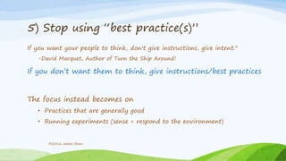 5) Stop using “best practice(s)”
If you want your people to think, don't give instructions, give intent."
-David Marquet, Author of Turn the Ship Around!
If you don’t want them to think, give instructions/best practices
The focus instead becomes on
• Practices that are generally good
• Running experiments (sense + respond to the environment)
©2016 James Shew
 