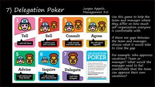 ©2016 James Shew
7) Delegation Poker Jurgen Appelo,
Management 3.0
Use this game to help the
team and manager where
they differ on how much
self-organization everyone
is comfortable with.
If there are gaps between
the team and manager,
discuss what it would take
to close the gap.
For example: Who approves
vacations? Team or
manager? What would the
manager need to feel
comfortable that the team
can approve their own
vacations?
 