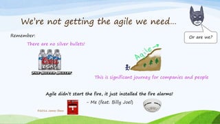 We’re not getting the agile we need…
Remember:
There are no silver bullets!
This is significant journey for companies and people
Agile didn’t start the fire, it just installed the fire alarms!
- Me (feat. Billy Joel)
©2016 James Shew
Or are we?
 