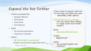Expand the box further
• Check out people like:
• Margaret Heffernen
• Brene Brown
• Simon Sinek
• David Marquet
• Read
• Re-inventing organizations
• Organize for complexity
• Watch
• my “Heart of Agile” youtube playlist
(Google “youtube heart of agile james shew”)
©2016 James Shew
If you want to connect with me,
it’s not easy, but there are some
reasonably viable options:
Connect/Msg me on LinkedIn
(I’m the James Shew labeled
as “Agile Coach and trouble-
maker”)
Email
jamesshew@hotmail.com
Twitter
@agileGroupT
Watch
my youtube playlist and
comment
 