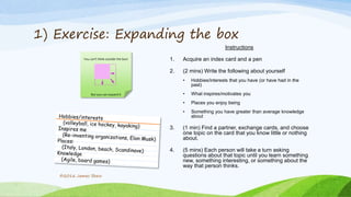 1) Exercise: Expanding the box
Instructions
1. Acquire an index card and a pen
2. (2 mins) Write the following about yourself
• Hobbies/interests that you have (or have had in the
past)
• What inspires/motivates you
• Places you enjoy being
• Something you have greater than average knowledge
about
3. (1 min) Find a partner, exchange cards, and choose
one topic on the card that you know little or nothing
about.
4. (5 mins) Each person will take a turn asking
questions about that topic until you learn something
new, something interesting, or something about the
way that person thinks.
©2016 James Shew
You can’t think outside the box!
But you can expand it
 