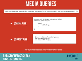 Media Queries
 <link rel="stylesheet" media="only screen and (min-width: 480px) and (max-width: 767px)" href=/slideshow/its-a-mobile-mobile-mobile-world/14216641/"example.css" />




                                                @media only screen and (min-width: 480px)
                                                and (max-width: 767px) {


        ?
                                                
              @media rule                       
                                                
                                                     body {
                                                     
     width: 436px;
                                                
    }
                                                
                                                }




                                                  @import url(/slideshow/its-a-mobile-mobile-mobile-world/14216641/"example.css") only screen

        ?     @import rule
                                                  and (min-width: 480px)
                                                  and (max-width: 767px);




                              Great tool for the other browsers: https://github.com/scottjehl/Respond



CHRISTOPHER COCHRAN                                                                                       #wcbalt
@tweetsfromchris                                                                                              2012
 