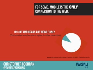 For some, mobile is the ONLY
                             connection to the web.



       10% of Americans Are Mobile Only
    (This number can be much higher in other countries)




                                         Source: Pew Research Center's Internet & American Life Project Cell Internet Use 2012




CHRISTOPHER COCHRAN                                                                                #wcbalt
@tweetsfromchris                                                                                                     2012
 