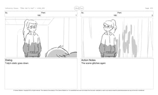 Sc.
166
Panl.
1
Dialog
Tulip's static goes down.
Sc.
166
Panl.
2
Action Notes
The scene glitches again
Infinity Train "The Cat's Car" - 1066_005 Page 325
© Cartoon Network, Copyright 2018, all rights reserved. This material is the property of The Cartoon Network Inc. It is unpublished and must not be taken from the studio, duplicated or used in any manner except for productionpurposes and may not be sold or transferred.
 