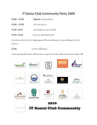 IT Samui Club Community Party 2009
18:00 – 19:00                   Register ลงทะเบียน หน้ างาน

19:00 – 19:30                   ประธานกล่าวเปิ ดงาน

19:30- 19:45                    แนะนําแขกผู้ร่วมงาน และ สมาชิกใหม่

19:45- 23:00                   รัปทานอาหาร เลียง สังสรรค์ ร่วมกัน

การดําเนินงาน จะมีการจับรางวัล จากผู้สนับสนุนชมรา IT และ ของสนับสนุน จากโรงแรม ของเพือนสมาชิก ระหว่าง
รับประทาน

23:00                        กล่าวปิ ดงานเลียงสังสรรค์

ดําเนินงานและช่วยเหลือ โดย ทีมงาน สือสารมวลชม เกาะสมุย ประกาศทางสถานนีวิทยุ แห่งประเทศไทย และทีมงาน IT
 
