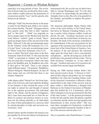Paganism = Cosmic or Wisdom Religion
especially over long periods of time. The revela-      instrumental role; He was the one we had to have
tion of divine truth was sacrificed by them to pro-    faith in. George Washington said: "It is the duty
mote endless conflict between the proponents of        of all nations to acknowledge the providence of
circumcision and the "Law," and the apostles who       Almighty God, to obey His will, to be grateful for
had given up Judaism.                                  His benefits, and humbly to implore His protec-
                                                       tion and favor."
Although "Allah" has become known as the prop-
er name for the Muslim god, Allah is not a name,       The American philosopher Manly Palmer Hall,
but a means literally, "the god". All pagan cultures   wrote of the secret destiny of the United States,
have generic terms that refer to their "supreme        laid down by Masonic Founding Fathers, as be-
god" as "the God". "Allah" was originally no           ing a country where religious conflict would not
more a proper name for the Muslim God, than the        prevail. He said, "European mysticism was not
word Hebrew "elohim" (god) or Greek "theos"            dead at the time the United States of America was
(god) are proper names of the one true God of the      founded. The hand of the mysteries controlled in
Bible. "Jehovah" is the only revealed proper name      the establishment of the new government for the
for the "Elohim" of the Old Testament ( Ex 3:13;       signature of the mysteries may still be seen on the
6:3) and "Jesus" is the only revealed proper name      Great Seal of the United States of America. Care-
of "Theos" in the New Testament. (Acts 4:12)           ful analysis of the seal discloses the American
Jesus is called "The God" many times in the New        eagle upon the Great Seal is but a conventional-
Testament: John 20:28; Heb 1:8. The mere fact that     ized phoenix... and the all-seeing-eye on the dol-
"Allah" is equivalent to "elohim" and "ho theos"       lar bill above the pyramid with the words: "Novus
does not mean they correspond. Allah is the same       Ordo Seclorum," translates as: "A new order of
god as the Buddhist god, for Buddhists also refer      the ages.” Symbols and some of it's mysteries de-
to their god as "the god". There is one religion       scended from ancient Egypt and Babylon.
under different names: 'Christianity,' 'Buddhism,'
'Hebrew Religion,' 'Muslim Religion,' etc take off     During the 2000 election Robert Roth’s bril-
these names and you will find that there is one        liant and provocative book, “A Reason to Vote”,
religion, Paganism.                                    showed that religion and politics are not strange
                                                       bedfellows for when the Founding Fathers creat-
 John Adams called ‘Natural Law’ the Great legis-      ed the American Constitution it reflected a deep-
lator of the Universe and it pervaded the thinking     seated belief in the order of the universe and our
of our founders as they located the source of all      place within it. John Dickinson, a delegate from
our rights in natural law and thought of natural       Delaware to the Federal Convention in Philadel-
law as the supreme government. Our individual          phia that drafted the U.S. Constitution, told his
right to life, liberty, and the pursuit of happiness   fellow delegates to let our government be like that
don’t come from man-made law or from the tra-          of the solar system; “Let the general government
dition of customs and practices known as com-          be like the Sun and the states the planets, repelled
mon law but belong naturally to all individuals        yet attracted, and the whole moving regularly and
by virtue of their participation in a universe ruled   harmoniously in their several orbits”. This was
by eternal principles of order and universal con-      more than a metaphor for Federalism; it reflected
sciousness...God.                                      a deep seated belief among the founders in the or-
                                                       der of the universe and our place in it.
Samuel Adams and the founders felt America was
put together by divine providence God played an This is essentially what Thoth Hermes’s ‘Cosmic’
 10    It’s A Pagan World
 