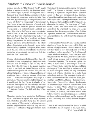 Paganism = Cosmic or Wisdom Religion
religion encoded in “The Book of Thoth” taught           Christianity is tantamount to erasing Christianity
before it was suppressed by the Roman Church.            itself. The Vatican is obviously aware that the
The cosmic aspect of politics and religion is this—      majority of myths and religions have a common
humanity is a Cosmic Entity associated with the          origin yet they have not acknowledged this fact.
function of this planet as a unit in the Solar Sys-      Colonel James Churchward expounds on this idea
tem: that System being a still larger cosmic unit        in his book “The Sacred Symbols of Mu” in which
whose life-history is represented by the spiritual       he discusses the Sacred Inspired Writings of Mu.
Sun. It was always the intention of cosmic reli-         (Lemuria) including: The teachings of Thoth,
gion to teach us about our god-like nature if the        Osiris, Moses, and Jesus which Sri Aurobindo
whole planet is to be transformed. Mankind, like         came from the Overmind. He notes how Moses
everything else in the Cosmos, must return to the        condensed the forty-two questions of the Osirian
Source, God. When our ‘Founders’ referred to             Mysteries into the Ten Commandments and how
the ‘Sun’ they were actually referring to, the ‘The      Jesus condensed the texts to suit the language of
Galactic Central Sun’ the principle of intelligent       his day.
energy that pervades the whole universe. Cosmic
religion envisions a transformation of the whole         The power of the Vicars of Christ was built on the
planet through instructing humanity about its in-        doctrine of being the successors of St. Peter as
herent divinity. Socrates, Pythagoras, Plato, Zoro-      the first Bishop of Rome. History, however, does
aster, &c., and all those initiated in the most secret   not show Peter to have been in Rome, or to have
mysteries, acknowledged one supreme God, the             ever been a bishop, anywhere. The first bishop of
Lord and First Cause of all.                             Rome was listed as Linus. “Peter of Rome” took
                                                         the place of the Pet-Roma, the “Book of Stone”
Cosmic religion is encoded in our Holy Day cel-          which played a major part in initiation into the
ebrations. Every year people go about their busi-        Eleusinian Mysteries. The statue of Jupiter (Jo-
ness and then are happy to take the day off on           Peter) in Rome came to be worshiped as the im-
these festivals oblivious to the pagan meaning           age of Peter, with the claim that it always had been
which is the basis of Judeo-Christian religion.          the image of Peter. An effective unification of all
When families gather at Christmas time, and cel-         of Rome’s religions had to not only include the
ebrate the festival of lights, roll eggs at Easter, or   major gods of those religions, but to make them
traditional dances, they are unaware of the rea-         subordinate to Jesus. The names of the disciples,
sons. The revelry during these holy days is a            then, corresponded to the names of those gods.
distraction. Wisdom is not invited to the party as       Matthew was Mithras, Thomas - Tammuz, Mark -
it would spoil the fun. The earliest books of our        Mars, John - Oannes, Peter - Jupiter, Paul - Apol-
Bible are astrological, and are filled with priceless    lo. Even the Virgin Mary was a variation on older
ancient wisdom told in myth, fable, and allegory         myths. The name “Jesus Christ” was actually a
- E. Valentia Straiton (The Celestial Ship of the        contraction on “Hesus” and “Christos”. The use
North).                                                  of crosses, as symbols, was almost non-existent
                                                         before. This was generally regarded as a violation
Many investigators have pointed out that Vatican-        of the second commandment, and the reminder of
style Christianity is replete with pagan symbol-         Christ’s suffering was usually deemed inappro-
ism. Protestant preachers have tried to sanitize         priate.
their version of Christianity by eliminating more
obvious pagan elements. However, they have not There is not a single element of Judeo-Christian
succeeded— for to erase the pagan elements from doctrine that did not originate in the pagan world.
                                                                            It’s A Pagan World 11
 