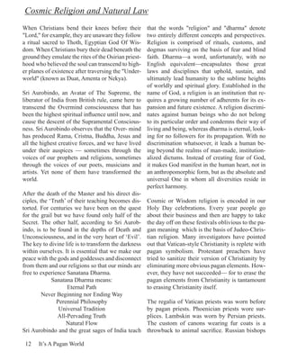 Cosmic Religion and Natural Law
When Christians bend their knees before their       that the words "religion" and "dharma" denote
"Lord," for example, they are unaware they follow   two entirely different concepts and perspectives.
a ritual sacred to Thoth, Egyptian God Of Wis-      Religion is comprised of rituals, customs, and
dom. When Christians bury their dead beneath the    dogmas surviving on the basis of fear and blind
ground they emulate the rites of the Osirian priest-faith. Dharma—a word, unfortunately, with no
hood who believed the soul can transcend to high-   English equivalent—encapsulates those great
er planes of existence after traversing the "Under- laws and disciplines that uphold, sustain, and
world" (known as Duat, Amenta or Nekya).            ultimately lead humanity to the sublime heights
                                                    of worldly and spiritual glory. Established in the
Sri Aurobindo, an Avatar of The Supreme, the name of God, a religion is an institution that re-
liberator of India from British rule, came here to quires a growing number of adherents for its ex-
transcend the Overmind consciousness that has pansion and future existence. A religion discrimi-
been the highest spiritual influence until now, and nates against human beings who do not belong
cause the descent of the Supramental Conscious- to its particular order and condemns their way of
ness. Sri Aurobindo observes that the Over- mind living and being, whereas dharma is eternal, look-
has produced Rama, Cristna, Buddha, Jesus and ing for no followers for its propagation. With no
all the highest creative forces, and we have lived discrimination whatsoever, it leads a human be-
under their auspices — sometimes through the ing beyond the realms of man-made, institution-
voices of our prophets and religions, sometimes alized dictums. Instead of creating fear of God,
through the voices of our poets, musicians and it makes God manifest in the human heart, not in
artists. Yet none of them have transformed the an anthropomorphic form, but as the absolute and
world.                                              universal One in whom all diversities reside in
                                                    perfect harmony.
After the death of the Master and his direct dis-
ciples, the ‘Truth’ of their teaching becomes dis- Cosmic or Wisdom religion is encoded in our
torted. For centuries we have been on the quest Holy Day celebrations. Every year people go
for the grail but we have found only half of the about their business and then are happy to take
Secret. The other half, according to Sri Aurob- the day off on these festivals oblivious to the pa-
indo, is to be found in the depths of Death and gan meaning which is the basis of Judeo-Chris-
Unconsciousness, and in the very heart of ‘Evil’. tian religion. Many investigators have pointed
The key to divine life is to transform the darkness out that Vatican-style Christianity is replete with
within ourselves. It is essential that we make our pagan symbolism. Protestant preachers have
peace with the gods and goddesses and disconnect tried to sanitize their version of Christianity by
from them and our religions so that our minds are eliminating more obvious pagan elements. How-
free to experience Sanatana Dharma.                 ever, they have not succeeded— for to erase the
             Sanatana Dharma means:                 pagan elements from Christianity is tantamount
                    Eternal Path                    to erasing Christianity itself.
         Never Beginning nor Ending Way
               Perennial Philosophy                 The regalia of Vatican priests was worn before
                Universal Tradition                 by pagan priests. Phoenician priests wore sur-
                All-Pervading Truth                 plices. Lambskin was worn by Persian priests.
                   Natural Flow                     The custom of canons wearing fur coats is a
Sri Aurobindo and the great sages of India teach throwback to animal sacrifice. Russian bishops

 12    It’s A Pagan World
 