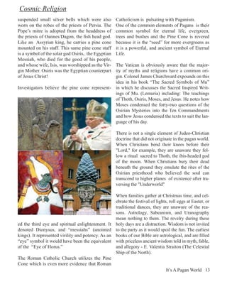 Cosmic Religion
suspended small silver bells which were also         Catholicism is pulsating with Paganism.
worn on the robes of the priests of Persia. The      One of the common elements of Pagans is their
Pope’s mitre is adopted from the headdress of        common symbol for eternal life, evergreen,
the priests of Oannes/Dagon, the fish head god.      trees and bushes and the Pine Cone is revered
Like an Assyrian king, he carries a pine cone        because it is the “seed” for more evergreens as
mounted on his staff. This same pine cone staff      it is a powerful, and ancient symbol of Eternal
is a symbol of the solar god Osiris, the Egyptian    Life.
Messiah, who died for the good of his people,
and whose wife, Isis, was worshipped as the Vir-
                                               The Vatican is obviously aware that the major-
gin Mother. Osiris was the Egyptian counterpartity of myths and religions have a common ori-
of Jesus Christ!                               gin. Colonel James Churchward expounds on this
                                               idea in his book “The Sacred Symbols of Mu”
Investigators believe the pine cone represent- in which he discusses the Sacred Inspired Writ-
                                               ings of Mu. (Lemuria) including: The teachings
                                               of Thoth, Osiris, Moses, and Jesus. He notes how
                                               Moses condensed the forty-two questions of the
                                               Osirian Mysteries into the Ten Commandments
                                               and how Jesus condensed the texts to suit the lan-
                                               guage of his day.

                                                     There is not a single element of Judeo-Christian
                                                     doctrine that did not originate in the pagan world.
                                                     When Christians bend their knees before their
                                                     "Lord," for example, they are unaware they fol-
                                                     low a ritual sacred to Thoth, the ibis-headed god
                                                     of the moon. When Christians bury their dead
                                                     beneath the ground they emulate the rites of the
                                                     Osirian priesthood who believed the soul can
                                                     transcend to higher planes of existence after tra-
                                                     versing the "Underworld"

                                                     When families gather at Christmas time, and cel-
                                                     ebrate the festival of lights, roll eggs at Easter, or
                                                     traditional dances, they are unaware of the rea-
                                                     sons. Astrology, Sabeanism, and Uranography
                                                     mean nothing to them. The revelry during these
ed the third eye and spiritual enlightenment. It     holy days are a distraction. Wisdom is not invited
denoted Dionysus, and “messiahs” (anointed           to the party as it would spoil the fun. The earliest
kings). It represented virility and potency. As an   books of our Bible are astrological, and are filled
“eye” symbol it would have been the equivalent       with priceless ancient wisdom told in myth, fable,
of the “Eye of Horus.”                               and allegory - E. Valentia Straiton (The Celestial
                                                     Ship of the North).
The Roman Catholic Church utilizes the Pine
Cone which is even more evidence that Roman
                                                                                 It’s A Pagan World 13
 