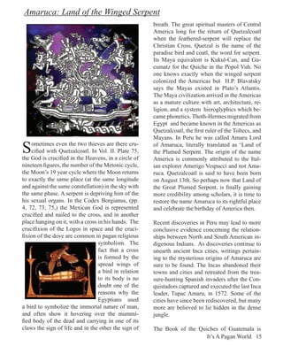 Amaruca: Land of the Winged Serpent
                                                       breath. The great spiritual masters of Central
                                                       America long for the return of Quetzalcoatl
                                                       when the feathered-serpent will replace the
                                                       Christian Cross. Quetzal is the name of the
                                                       paradise bird and coatl, the word for serpent.
                                                       Its Maya equivalent is Kukul-Can, and Gu-
                                                       cumatz for the Quiche in the Popol Vuh. No
                                                       one knows exactly when the winged serpent
                                                       colonized the Americas but H.P. Blavatsky
                                                       says the Mayas existed in Plato’s Atlantis.
                                                       The Maya civilization arrived in the Americas
                                                       as a mature culture with art, architecture, re-
                                                       ligion, and a system hieroglyphics which be-
                                                       came phonetics. Thoth-Hermes migrated from
                                                       Egypt and became known in the Americas as
                                                       Quetzalcoatl, the first ruler of the Toltecs, and
                                                       Mayans. In Peru he was called Amaru Lord

S   ometimes even the two thieves are there cru-
    cified with Quetzalcoatl. In Vol. II. Plate 75,
the God is crucified in the Heavens, in a circle of
                                                       of Amaruca, literally translated as ‘Land of
                                                       the Plumed Serpent. The origin of the name
                                                       America is commonly attributed to the Ital-
nineteen figures, the number of the Metonic cycle,     ian explorer Amerigo Vespucci and not Ama-
the Moon’s 19 year cycle where the Moon returns        ruca. Quetzalcoatl is said to have been born
to exactly the same place (at the same longitude       on August 13th. So perhaps now that Land of
and against the same constellation) in the sky with    the Great Plumed Serpent, is finally gaining
the same phase. A serpent is depriving him of the      more credibility among scholars, it is time to
his sexual organs. In the Codex Borgianus, (pp.        restore the name Amaruca to its rightful place
4, 72, 73, 75,) the Mexican God is represented         and celebrate the birthday of America then.
crucified and nailed to the cross, and in another
place hanging on it, with a cross in his hands. The    Recent discoveries in Peru may lead to more
crucifixion of the Logos in space and the cruci-       conclusive evidence concerning the relation-
fixion of the dove are common in pagan religious       ships between North and South American in-
                                  symbolism. The       digenous Indians. As discoveries continue to
                                  fact that a cross    unearth ancient Inca cities, writings pertain-
                                  is formed by the     ing to the mysterious origins of Amaruca are
                                  spread wings of      sure to be found. The Incas abandoned their
                                  a bird in relation   towns and cities and retreated from the trea-
                                  to its body is no    sure-hunting Spanish invaders after the Con-
                                  doubt one of the     quistadors captured and executed the last Inca
                                  reasons why the      leader, Tupac Amaru, in 1572. Some of the
                                  Egyptians used       cities have since been rediscovered, but many
a bird to symbolize the immortal nature of man,        more are believed to lie hidden in the dense
and often show it hovering over the mummi-             jungle.
fied body of the dead and carrying in one of its
claws the sign of life and in the other the sign of    The Book of the Quiches of Guatemala is
                                                                          It’s A Pagan World 15
 