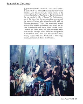 Saturnalian Christmas

               R    omans celebrated Saturnalia, a feast named for Sat-
                    urn which was inherited from an earlier Babylonian
               priesthood, on December 21, the winter solstice in the
               northern hemisphere. They believed the shortest day of
               the year was the birthday of the sun. The Christmas sea-
               son is the time when the sun enters Capricorn, one of
               the houses of Saturn, who is interchangeable with his
               feminine counterpart, Virgo/Ceres, who holds a stalk of
               grain or corn. Placing grain in the open hearth are an-
               cient Scandinavian and Anglo Saxon yuletide rituals.
               Chronos, our Father Time, was depicted in Greco-Ro-
               man mosaics turning a zodiac wheel and later pictured
               as an old man with a hood over the back of his head,
               holding a sickle in his hand. Words such as chronology,
               chronic, and chronicle derive from Chronos.




                                                                   It’s A Pagan World 17
 