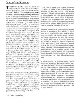 Saturnalian Christmas

T    he Chrismas holiday season the world cel-
     ebrates each year on the 25th of December is
actually thousands of years older than Christian-
                                                        T    he festival began when Roman authorities
                                                             chose “an enemy of the Roman people” to
                                                        represent the “Lord of Misrule.” Each Roman
ity itself -- So Why Does There Continue To Be
                                                        community selected a victim whom they forced
So Much Controversy Over This Day? Christmas
                                                        to indulge in food and other physical pleasures
is one of the biggest events on the Christian cal-
                                                        throughout the week. At the festival’s conclusion,
endar, yet the customs we associate with the event
                                                        December 25th, Roman authorities believed they
are steeped in Paganism. Pagans designated 25th
                                                        were destroying the forces of darkness by brutally
of December as the birthday of the Solar Man.           murdering the innocent man or woman who they
They rejoiced, feasted, gathered in processions,        chose to represent “the forces of darkness”.
and made offerings in the temples. The darkness
of winter was over and the glorious son of light        Saturnalia became one of the most popular Roman
was returning to the Northern Hemisphere. With          festivals. It was marked by a reversal of social
his last effort the old Sun God had torn down the       roles, in which slaves and masters switched plac-
house of the Philistines (the Spirits of Darkness)      es— with masters serving their slaves. Schools
and had cleared the way for the new sun who was         and courts were closed, and the whole commu-
born that day from the depths of the earth amidst       nity would give itself up to feasting, gambling
the symbolic beasts of the lower world. It’s a trag-    and drinking. It was also a time for exchanging
edy that the Easter and Christmas traditions have       gifts – particularly of wax candles (also known
lost the transcendental spirit of the festival of hu-   as cerei) and earthenware figurines known as sig-
man evolution. Many Christians today believe            illaria. Saturnalia continued to be celebrated up
that December 25, is a Christian holiday. The fact      until around the end of the fourth century. It was
is that people have been celebrating Christmas,         then moved to January, where it was merged into
long before the birth of Christ. The festivity was      the festival of the Kalends of January, yet another
known then, as Saturnalia, a festival in which the      significant part of the Roman Midwinter celebra-
Romans commemorated the dedication of the tem-          tions.
ple of the god Saturn. As winter approached, they
were losing harvest and needed the sun in order         In the 4th century The Roman Catholic Church
for their harvest to bear fruit. Saturn, the Greek      adopted the Saturnalia festival in an effort to con-
God Chronus, was the Roman god of ‘Time’, ag-           vert large numbers of pagans by promising them
riculture and harvest. Saturn could be thought of       that they could continue to celebrate Saturnalia as
as Father Christmas and Father Time.                    “Christmas”. Christians adopted the Roman prac-
                                                        tices of Saturnalia for the earliest Christmas holi-
Saturnalia is rooted in pagan and Celtic traditions.    days were celebrated by drinking, sexual indul-
They believed that winter was due to a losing           gence, singing naked in the streets (a precursor of
battle between the sun god and the god of dark-         modern caroling), etc. The problem is that there
ness. Then on December 25, the sun reverses its         no relationship between Christianity and Saturna-
power on the darkest night of the year. The Ro-         lia. To remedy this, these early Christians adopted
man pagans introduced into law December 17-25           Sol Invictus, the Unconquered Sun, as more ap-
as Saturnalia. During this period, Roman courts         propriate to Saturnalia’s final day, December 25th
were closed, and law dictated that no one could         as Jesus’ birthday.
be punished for damaging property or injuring
people during the week long celebration.

 18    It’s A Pagan World
 