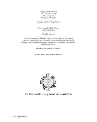 First published in 2010 by
                                           The Crosscircle Group
                                              234 South Street
                                           Windham, NY 12496

                                     Copyright © 2010 by Hugh Colmer


                                       Cover design by Hugh Colmer
                                           Art by Hugh Colmer

                                             All rights reserved.

                   No part of this public publication maybe reproduced, stored in a retrieval
                 system, or transmitted in any form or by any means, electronic, mechanical,
               photocopying, recording or otherwise, without prior permission of the publisher
                                             and copyright holder.

                                    Reviewers may quote brief passages.


                                   Printed in the United States of America




                   The Crosscircle Group www, crosscircle.com




2   It’s A Pagan World
 