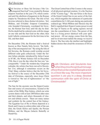 Sol Invictus

S    ol Invictus or Deus Sol Invictus (“the Un-
     conquered Sun God”) was created by Roman
emperor Aurelian in the year 274, which contin-
                                                   The Great Central Sun of the Cosmos is the source
                                                   of all physical-spiritual creation. It is the Nucleus
                                                   of the “Cosmic Egg.” The star Sirius is the focus
ued until the abolition of paganism in the Roman   of the Great Central Sun in our sector of the Gal-
empire by Theodosius the Great. The title of Sol   axy, which magnifies the radiations of a particular
Invictus referred to three distinct divinities; Sol,
                                                   constellation for 2,160 years during any particular
Mithras, and El-Gabal. Emperor Constantine,        zodiacal age. When Mithras and Theseus slay the
who founded Christianity, worshiped Sol Invic-     Bull it signified their Hyper-Cosmic power to end
tus, the Roman Sun God, until the day he died.     the Age of Taurus as the spring equinox moved
On his death bed he ordered coins with his image   into the constellation of Aries. The power of the
on one side and the Sun God on the other, then     Sun is a living power identical with your spiri-
took Catholic communion for the first time in his  tual power. All our energy comes from the Sun,
life, and then died.                               and we in turn must radiate the energy we receive
                                                   from it. The Sun rules the intellect and highlights
On December 25th, the Romans held a festival hidden desires that cloud the awareness of Divin-
known as Dies Natalis Solis Invicti, “the birth- ity.
day of the unconquered sun.” By using the title of
Sol Invictus, the Romans could worship several
different solar gods collectively. Under the for-
mer Julian calendar, introduced by Julius Caesar
in 45 BC, the Winter Solstice fell on December
25th, thus it was the day when the Sun was “un-

                                                       B
conquerable.” Under the modern-day Gregorian             oth Christians and Secularists lose
calendar, the solstice has been moved to Decem-          when they miss the spiritual message
ber 21st, although it sometimes occurs on the
22nd. Many scholars believe that the Sol Invic-
                                                   of love that can be created if people acted
tus festival is the source of the December 25th in a Christ-like way. The more important
date of Christmas, especially since Jesus Christ question is are you in a deep, devoted
is viewed as “the sun of righteousness” or “the communion with the spirit of Christ at
son of light.”                                     Christmastide?
The Sun for the ancients was the Hyper-Cosmic
Sun and source of consciousness, located at the
center of the Milky Way Galaxy, which our solar
system shares with at least 200 billion other stars
and their planets, and where thousands of clus-
ters and nebula coexist. There are many names
and symbols for the central Sun of the Galaxy:
The Egyptian Eye of Ra or Horus depicted as a
Hawk and Uraeus (a cobra) either side of the sun
disk; the Greek Helios and Apollo; the Persian
Mithras; and the Mayan Galactic Butterfly or
Hunab Ku.

20    It’s A Pagan World
 