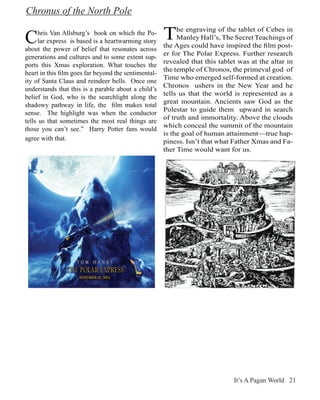 Chronus of the North Pole

C     hris Van Allsburg’s book on which the Po-
      lar express is based is a heartwarming story
                                                      T    he engraving of the tablet of Cebes in
                                                           Manley Hall’s, The Secret Teachings of
                                                      the Ages could have inspired the film post-
about the power of belief that resonates across
                                                      er for The Polar Express. Further research
generations and cultures and to some extent sup-
                                                      revealed that this tablet was at the altar in
ports this Xmas exploration. What touches the
                                                      the temple of Chronos, the primeval god of
heart in this film goes far beyond the sentimental-
                                                      Time who emerged self-formed at creation.
ity of Santa Claus and reindeer bells. Once one
                                                      Chronos ushers in the New Year and he
understands that this is a parable about a child’s
                                                      tells us that the world is represented as a
belief in God, who is the searchlight along the
                                                      great mountain. Ancients saw God as the
shadowy pathway in life, the film makes total
                                                      Polestar to guide them upward in search
sense. The highlight was when the conductor
                                                      of truth and immortality. Above the clouds
tells us that sometimes the most real things are
                                                      which conceal the summit of the mountain
those you can’t see.” Harry Potter fans would
                                                      is the goal of human attainment—true hap-
agree with that.                                      piness. Isn’t that what Father Xmas and Fa-
                                                      ther Time would want for us.




                                                                              It’s A Pagan World 21
 