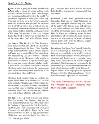 Santa’s Artic Home

S   anta Claus is going to be very unhappy this
    year as he is caught between a melting North
Pole and a frozen economy. Santa Claus is argu-
                                                       gan. Therefore Santa Claus’ rule of the North
                                                       Pole should be over and the ‘Unconquered Sun’
                                                       should rule.
ably the greatest philanthropist in the world. No
one person dispenses as many gifts in one day.         In his book,” Arctic Home,” (published in 1903),
What can he do to solve the world’s economic           Gangadhar Tilak was convinced that ancient In-
woes after all He has been given all the attributes    dian Vedic texts point unmistakably to a “realm
of a God? If we follow this hypothesis it’s un-        of the gods” where the sun rises and sets once
derstandable that many Christians believe that the     a year, which indicates that these writers under-
Santa Claus tradition robs the Lord Jesus Christ       stood the astronomical symbolism at the North
of His glory. The problem is that every religion       Pole. So, if you are celebrating any of the west-
thinks their God is better even though they are        ern traditions of Christmas this year, remember
all the same ‘One God’ with different names.           that you are also enjoying the rituals of several
                                                       ancient polar gods from the Hindus, Greeks,
Just Google "The Devil Is In Your Chimney!             Scandinavians, and Romans.
Satan Claus and the Anti-Christ! The Great Im-
poster! Recent film in the Santa Claus franchise       Few dispute that Santa Claus’ annual visit calms
brings more fuel to the yuletide fire and exposes      us as he sails through the darkest night of the year
Jack’s evil plan to turn the North Pole into a theme   bringing hope and light to the world’s children.
park and renaming Dec. 25 “Frostmas” – literally       His Christmas presents also promise, through sea-
taking Jesus out of Christmas. Unfortunately in        sonal renewal, that the world is eternally young.
this scenario no one wins except the creators, pro-    Why would a secularist or a Christian complain
ducers, and cast whose slapstick clichés pander        about that? Christ is a mystical expression for the
to secularists. The current controversy between        human inner god, while chrest is the latent Christ
Christians and secularists during the Xmas season      spirit which is regenerated by good thinking, liv-
could be settled if both parties were aware of the     ing and actions. In the language of the Mysteries,
genesis of Santa Claus and Christ.                     Chrestes, Chrestos, Chrestians chrestos (Greek)
                                                       is a title of respect equivalent to “the worthy.”
Christians think ancient Gods are nothing but
myths. What about the Christian God? Isn’t he
just a myth also? Greeks used myth to explain the
                                                       The word Christos was easier to con-
unexplainable. Ancient civilizations created Polar     vert Middle Eastern religions with
Gods and Sun Gods to rule their universe. The at-      than the word “Messiah
tributes of Santa Claus can be traced back to Polar
Gods such as Siva, Chronus, and Apollo.

Zep Tepi is the Egyptian Genesis. Zep means
Time.Tepi means First. Together they are the
‘First Time’ or the Golden Age (Alchemy) where
the Pantheon of Egyptian Gods, Ptah, Ra, Su, Geb,
Set, Osiris, and Thoth (associated with Orion, god
of resurrection and rebirth,) Horus, Ma’at , and
Thoth ruled after the last ice age approximately
13,000 years ago when the Age of Leo (Sun) be-
 22    It’s A Pagan World
 