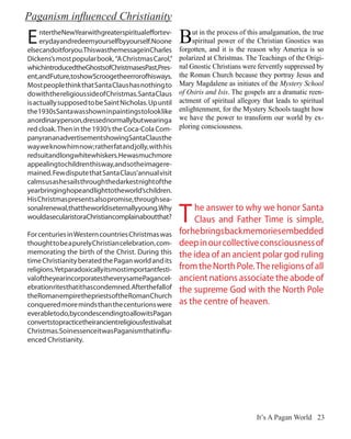 Paganism influenced Christianity

E    ntertheNewYearwithgreaterspiritualeffortev-
     erydayandredeemyourselfbyyourself.Noone
elsecandoitforyou.ThiswasthemessageinCharles
                                                        B    ut in the process of this amalgamation, the true
                                                             spiritual power of the Christian Gnostics was
                                                        forgotten, and it is the reason why America is so
Dickens’s most popular book, “A Christmas Carol,”       polarized at Christmas. The Teachings of the Origi-
whichintroducedtheGhostsofChristmasesPast,Pres-         nal Gnostic Christians were fervently suppressed by
ent,andFuture,toshowScroogetheerrorofhisways.           the Roman Church because they portray Jesus and
Most people think that Santa Claus has nothing to       Mary Magdalene as initiates of the Mystery School
do with the religious side of Christmas. Santa Claus    of Osiris and Isis. The gospels are a dramatic reen-
is actually supposed to be Saint Nicholas. Up until     actment of spiritual allegory that leads to spiritual
the 1930s Santa was shown in paintings to look like     enlightenment, for the Mystery Schools taught how
anordinaryperson,dressednormallybutwearinga             we have the power to transform our world by ex-
red cloak. Then in the 1930’s the Coca-Cola Com-        ploring consciousness.
panyrananadvertisementshowingSantaClausthe
way we know him now; rather fat and jolly, with his
redsuitandlongwhitewhiskers.Hewasmuchmore
appealing to children this way, and so the image re-
mained. Few dispute that Santa Claus’annual visit
calms us as he sails through the darkest night of the
yearbringinghopeandlighttotheworld’schildren.
His Christmas presents also promise, through sea-
sonalrenewal,thattheworldiseternallyyoung.Why
wouldasecularistoraChristiancomplainaboutthat?          T    he answer to why we honor Santa
                                                             Claus and Father Time is simple,
                                                        for he brings back memories embedded
For centuries in Western countries Christmas was
thought to be a purely Christian celebration, com-      deep in our collective consciousness of
memorating the birth of the Christ. During this         the idea of an ancient polar god ruling
time Christianity berated the Pagan world and its
religions.Yetparadoxicallyitsmostimportantfesti-        from the North Pole. The religions of all
valoftheyearincorporatestheverysamePagancel-            ancient nations associate the abode of
ebrationritesthatithascondemned. Afterthefallof         the supreme God with the North Pole
the Roman empire the priests of the Roman Church
conquered more minds than the centurions were           as the centre of heaven.
everabletodo,bycondescendingtoallowitsPagan
convertstopracticetheirancientreligiousfestivalsat
Christmas. So in essence it was Paganism that influ-
enced Christianity.




                                                                                    It’s A Pagan World 23
 