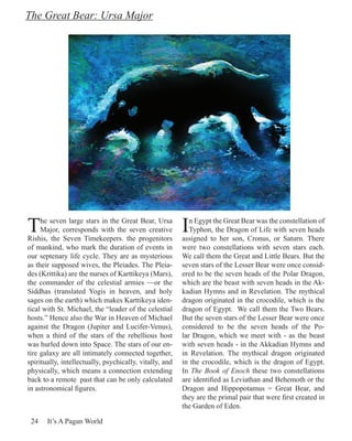 The Great Bear: Ursa Major




T    he seven large stars in the Great Bear, Ursa
     Major, corresponds with the seven creative
Rishis, the Seven Timekeepers. the progenitors
                                                         I  n Egypt the Great Bear was the constellation of
                                                            Typhon, the Dragon of Life with seven heads
                                                         assigned to her son, Cronus, or Saturn. There
of mankind, who mark the duration of events in           were two constellations with seven stars each.
our septenary life cycle. They are as mysterious         We call them the Great and Little Bears. But the
as their supposed wives, the Pleiades. The Pleia-        seven stars of the Lesser Bear were once consid-
des (Krittika) are the nurses of Karttikeya (Mars),      ered to be the seven heads of the Polar Dragon,
the commander of the celestial armies —or the            which are the beast with seven heads in the Ak-
Siddhas (translated Yogis in heaven, and holy            kadian Hymns and in Revelation. The mythical
sages on the earth) which makes Karttikeya iden-         dragon originated in the crocodile, which is the
tical with St. Michael, the “leader of the celestial     dragon of Egypt. We call them the Two Bears.
hosts.” Hence also the War in Heaven of Michael          But the seven stars of the Lesser Bear were once
against the Dragon (Jupiter and Lucifer-Venus),          considered to be the seven heads of the Po-
when a third of the stars of the rebellious host         lar Dragon, which we meet with - as the beast
was hurled down into Space. The stars of our en-         with seven heads - in the Akkadian Hymns and
tire galaxy are all intimately connected together,       in Revelation. The mythical dragon originated
spiritually, intellectually, psychically, vitally, and   in the crocodile, which is the dragon of Egypt.
physically, which means a connection extending           In The Book of Enoch these two constellations
back to a remote past that can be only calculated        are identified as Leviathan and Behemoth or the
in astronomical figures.                                 Dragon and Hippopotamus = Great Bear, and
                                                         they are the primal pair that were first created in
                                                         the Garden of Eden.

 24    It’s A Pagan World
 