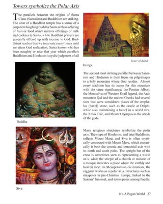 Towers symbolize the Polar Axis

T    he parallels between the origins of Santa
     Claus (Santaism) and Buddhism are striking.
The altar of a Buddhist temple has a statue of a
corpulent laughing Buddha/Santa with an offering
of fruit or food which mirrors offerings of milk
and cookies to Santa, while Buddhist prayers are
generally offered up with incense to God. Bud-
dhism teaches that we incarnate many times until
we attain God realization, Santa knows who has
been naughty or nice that year which parallels
Buddhism and Hinduism’s cyclic judgment of all
                                                                                      Tower of Babel
                                                   beings.

                                                   The second most striking parallel between Santa-
                                                   ism and Hinduism is their focus on pilgrimages
                                                   to a holy mountain where God resides. Almost
                                                   every tradition has its name for this mountain
                                                   with the same significance; the Persian Alborj,
                                                   the Montsalvat of Western Grail legend, the Arab
                                                   mountain Qaf and the ancient Greeks had several
                                                   sites that were considered places of the ompha-
                                                   los (navel) stone, such as the oracle at Delphi,
                                                   while also maintaining a belief in a world tree,
                                                   the Xmas Tree, and Mount Olympus as the abode
                                                   of the gods.
  Buddha

                                                   Many religious structures symbolize the polar
                                                   axis. The stupa of Hinduism, and later Buddhism,
                                                   reflects Mount Meru, and Siva is often mysti-
                                                   cally connected with Mount Meru, which esoteri-
                                                   cally is both the cosmic and terrestrial axis with
                                                   its north and south poles. The upright bar of the
                                                   cross is sometimes seen as representing a world
                                                   axis, while the steeple of a church or minaret of
                                                   a mosque indicates a place where the earthly and
                                                   heaven meet. In Mesopotamian civilizations, the
                                                   ziggurat works as a polar axis. Structures such as
                                                   maypoles in pre-Christian Europe, linked to the
                                                   Saxons’ Irminsul, and totem poles among Pacific

  Siva
                                                                             It’s A Pagan World 27
 