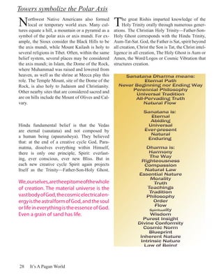 Towers symbolize the Polar Axis

N     orthwest Native Americans also formed
      local or temporary world axes. Many cul-
tures equate a hill, a mountain or a pyramid as a
                                                     T    he great Rishis imparted knowledge of the
                                                          Holy Trinity orally through numerous gener-
                                                     ations. The Christian Holy Trinity—Father-Son-
symbol of the polar axis or axis mundi. For ex-      Holy Ghost corresponds with the Hindu Trinity,
ample, the Sioux consider the Black Hills to be      Aum-Tat-Sat. God, the Father is Sat, spirit beyond
the axis mundi, while Mount Kailash is holy to       all creation, Christ the Son is Tat, the Christ intel-
several religions in Tibet. Often, within the same   ligence in all creation, The Holy Ghost is Aum or
belief system, several places may be considered      Amen, the Word/Logos or Cosmic Vibration that
the axis mundi; in Islam, the Dome of the Rock,      structures creation.
where Muhammad was raised and lowered from
heaven, as well as the shrine at Mecca play this
role. The Temple Mount, site of the Dome of the
Rock, is also holy to Judaism and Christianity.
Other nearby sites that are considered sacred and
are on hills include the Mount of Olives and Cal-
vary.



Hindu fundamental belief is that the Vedas
are eternal (sanatana) and not composed by
a human being (apaurusheya). They believed
that: at the end of a creative cycle God, Para-
matma, dissolves everything within Himself,
there is only one principle, Spirit: everlast-
ing, ever conscious, ever new Bliss. But in
each new creative cycle Spirit again projects
Itself as the Trinity—Father-Son-Holy Ghost.

We, ourselves, are the epitome of the whole
of creation. The material universe is the
vast body of God, the cosmic electrical en-
ergy is the astral form of God, and the soul
or life in everything is the essence of God.
Even a grain of sand has life.




28    It’s A Pagan World
 