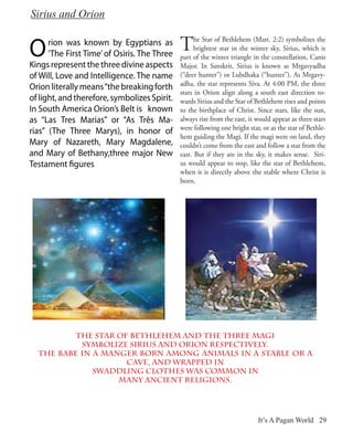 Sirius and Orion


O     rion was known by Egyptians as
      ’The First Time’ of Osiris. The Three
                                              T     he Star of Bethlehem (Matt. 2:2) symbolizes the
                                                    brightest star in the winter sky, Sirius, which is
                                              part of the winter triangle in the constellation, Canis
Kings represent the three divine aspects      Major. In Sanskrit, Sirius is known as Mrgavyadha
of Will, Love and Intelligence. The name      (“deer hunter”) or Lubdhaka (“hunter”). As Mrgavy-
                                              adha, the star represents Siva. At 4:00 PM, the three
Orion literally means “the breaking forth
                                              stars in Orion align along a south east direction to-
of light, and therefore, symbolizes Spirit.   wards Sirius and the Star of Bethlehem rises and points
In South America Orion’s Belt is known        to the birthplace of Christ. Since stars, like the sun,
as “Las Tres Marias” or “As Três Ma-          always rise from the east, it would appear as three stars
                                              were following one bright star, or as the star of Bethle-
rias” (The Three Marys), in honor of
                                              hem guiding the Magi. If the magi were on land, they
Mary of Nazareth, Mary Magdalene,             couldn’t come from the east and follow a star from the
and Mary of Bethany,three major New           east. But if they are in the sky, it makes sense. Siri-
Testament figures                             us would appear to stop, like the star of Bethlehem,
                                              when it is directly above the stable where Christ is
                                              born.




          The Star of Bethlehem and the three Magi
           symbolize Sirius and Orion respectively.
  The Babe in a manger born among animals in a stable or a
                     cave, and wrapped in
              swaddling clothes was common in
                   many ancient religions.




                                                                            It’s A Pagan World 29
 