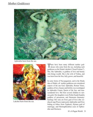 Mother Goddesses




    Aphrodite born from the sea


                                  T   here have been many different mother god-
                                      desses who came from the sea, including such
                                  goddesses as the Hindu Lakshmi (“Good Fortune”).
                                  She, like Aphrodite, is goddess of love and beauty
                                  who brings wealth. She is the wife of Vishnu, and
                                  was born from the Sea, fully grown ,and beautiful.

                                  In some forms of Neo-paganism, and in the Hindu
                                  idea of Shakti, all mother goddesses are considered
                                  aspects of the one God. Aphrodite, Roman Venus,
                                  goddess of love, beauty and fertility was worshipped
                                  as Aphrodite Urania, Queen of the Sea, and tran-
                                  scendental love. She bore several children to vari-
                                  ous gods: Her daughters were Peitho/Suada/Suadela
                                  goddess of persuasion, and Harmonia (harmony/
                                  healing). Her sons are Eros god of love (the zo-
   Lakshni born from the sea      diacal sign Pisces represents Aphrodite and Eros
                                  hiding as fishes from Typhon), Hymen god of
                                  marriage, and Hermaphroditus (son of Aphro-
                                  dite and Hermes).
                                                               It’s A Pagan World 31
 