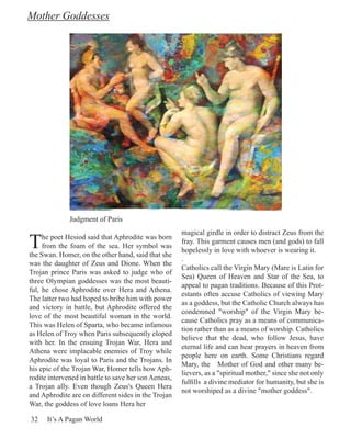 Mother Goddesses




              Judgment of Paris


T
                                                      magical girdle in order to distract Zeus from the
     he poet Hesiod said that Aphrodite was born
                                                      fray. This garment causes men (and gods) to fall
     from the foam of the sea. Her symbol was
                                                      hopelessly in love with whoever is wearing it.
the Swan. Homer, on the other hand, said that she
                                                      .
was the daughter of Zeus and Dione. When the
                                                      Catholics call the Virgin Mary (Mare is Latin for
Trojan prince Paris was asked to judge who of
                                                      Sea) Queen of Heaven and Star of the Sea, to
three Olympian goddesses was the most beauti-
                                                      appeal to pagan traditions. Because of this Prot-
ful, he chose Aphrodite over Hera and Athena.
                                                      estants often accuse Catholics of viewing Mary
The latter two had hoped to bribe him with power
                                                      as a goddess, but the Catholic Church always has
and victory in battle, but Aphrodite offered the
                                                      condemned "worship" of the Virgin Mary be-
love of the most beautiful woman in the world.
                                                      cause Catholics pray as a means of communica-
This was Helen of Sparta, who became infamous
                                                      tion rather than as a means of worship. Catholics
as Helen of Troy when Paris subsequently eloped
                                                      believe that the dead, who follow Jesus, have
with her. In the ensuing Trojan War, Hera and
                                                      eternal life and can hear prayers in heaven from
Athena were implacable enemies of Troy while
                                                      people here on earth. Some Christians regard
Aphrodite was loyal to Paris and the Trojans. In
                                                      Mary, the Mother of God and other many be-
his epic of the Trojan War, Homer tells how Aph-
                                                      lievers, as a "spiritual mother," since she not only
rodite intervened in battle to save her son Aeneas,
                                                      fulfills a divine mediator for humanity, but she is
a Trojan ally. Even though Zeus's Queen Hera
                                                      not worshiped as a divine "mother goddess".
and Aphrodite are on different sides in the Trojan
War, the goddess of love loans Hera her

32    It’s A Pagan World
 