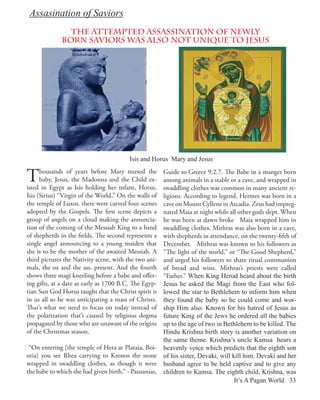 Assasination of Saviors
                The attempted assassination of newly
              born saviors was also not unique to Jesus




                                         Isis and Horus Mary and Jesus


T     housands of years before Mary nursed the
      baby, Jesus, the Madonna and the Child ex-
isted in Egypt as Isis holding her infant, Horus.
                                                     Guide to Greece 9.2.7. The Babe in a manger born
                                                     among animals in a stable or a cave, and wrapped in
                                                     swaddling clothes was common in many ancient re-
Isis (Sirius) “Virgin of the World,” On the walls of ligions. According to legend, Hermes was born in a
the temple of Luxor, there were carved four scenes   cave on Mount Cyllene in Arcadia. Zeus had impreg-
adopted by the Gospels. The first scene depicts a    nated Maia at night while all other gods slept. When
group of angels on a cloud making the annuncia-      he was born at dawn broke Maia wrapped him in
tion of the coming of the Messiah King to a band     swaddling clothes. Mithras was also born in a cave,
of shepherds in the fields. The second represents a  with shepherds in attendance, on the twenty-fifth of
single angel announcing to a young maiden that       December. Mithras was known to his followers as
she is to be the mother of the awaited Messiah. A    “The light of the world,” or “The Good Shepherd,”
third pictures the Nativity scene, with the two ani- and urged his followers to share ritual communion
mals, the ox and the ass, present. And the fourth    of bread and wine. Mithras’s priests were called
shows three magi kneeling before a babe and offer-   “Father.” When King Herod heard about the birth
ing gifts, at a date as early as 1700 B.C. The Egyp- Jesus he asked the Magi from the East who fol-
tian Sun God Horus taught that the Christ spirit is  lowed the star to Bethlehem to inform him when
in us all so he was anticipating a mass of Christs.  they found the baby so he could come and wor-
That’s what we need to focus on today instead of     ship Him also. Known for his hatred of Jesus as
the polarization that’s caused by religious dogma    future King of the Jews he ordered all the babies
propagated by those who are unaware of the origins   up to the age of two in Bethlehem to be killed. The
of the Christmas season.                             Hindu Krishna birth story is another variation on
                                                     the same theme. Krishna’s uncle Kamsa hears a
 “On entering [the temple of Hera at Plataia, Boi- heavenly voice which predicts that the eighth son
otia] you see Rhea carrying to Kronos the stone of his sister, Devaki, will kill him. Devaki and her
wrapped in swaddling clothes, as though it were husband agree to be held captive and to give any
the babe to which she had given birth.” - Pausanias, children to Kamsa. The eighth child, Krishna, was
                                                                                 It’s A Pagan World 33
 