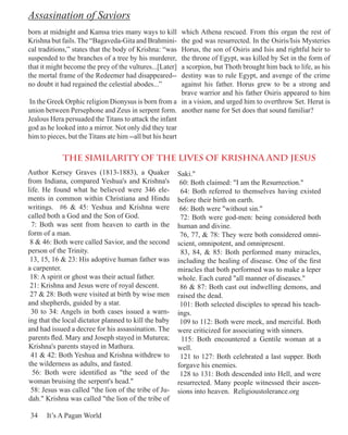 Assasination of Saviors
born at midnight and Kamsa tries many ways to kill        which Athena rescued. From this organ the rest of
Krishna but fails. The “Bagaveda-Gita and Brahmini-       the god was resurrected. In the Osiris/Isis Mysteries
cal traditions,” states that the body of Krishna: “was    Horus, the son of Osiris and Isis and rightful heir to
suspended to the branches of a tree by his murderer,      the throne of Egypt, was killed by Set in the form of
that it might become the prey of the vultures...[Later]   a scorpion, but Thoth brought him back to life, as his
the mortal frame of the Redeemer had disappeared--        destiny was to rule Egypt, and avenge of the crime
no doubt it had regained the celestial abodes...”         against his father. Horus grew to be a strong and
                                                          brave warrior and his father Osiris appeared to him
 In the Greek Orphic religion Dionysus is born from a in a vision, and urged him to overthrow Set. Herut is
union between Persephone and Zeus in serpent form. another name for Set does that sound familiar?
Jealous Hera persuaded the Titans to attack the infant
god as he looked into a mirror. Not only did they tear
him to pieces, but the Titans ate him --all but his heart


            the similarity of the lives of Krishna and Jesus
Author Kersey Graves (1813-1883), a Quaker                Saki."
from Indiana, compared Yeshua's and Krishna's              60: Both claimed: "I am the Resurrection."
life. He found what he believed were 346 ele-              64: Both referred to themselves having existed
ments in common within Christiana and Hindu               before their birth on earth.
writings. #6 & 45: Yeshua and Krishna were                 66: Both were "without sin."
called both a God and the Son of God.                      72: Both were god-men: being considered both
  7: Both was sent from heaven to earth in the            human and divine.
form of a man.                                             76, 77, & 78: They were both considered omni-
 8 & 46: Both were called Savior, and the second          scient, omnipotent, and omnipresent.
person of the Trinity.                                     83, 84, & 85: Both performed many miracles,
 13, 15, 16 & 23: His adoptive human father was           including the healing of disease. One of the first
a carpenter.                                              miracles that both performed was to make a leper
 18: A spirit or ghost was their actual father.           whole. Each cured "all manner of diseases."
 21: Krishna and Jesus were of royal descent.              86 & 87: Both cast out indwelling demons, and
 27 & 28: Both were visited at birth by wise men          raised the dead.
and shepherds, guided by a star.                           101: Both selected disciples to spread his teach-
 30 to 34: Angels in both cases issued a warn-            ings.
ing that the local dictator planned to kill the baby       109 to 112: Both were meek, and merciful. Both
and had issued a decree for his assassination. The        were criticized for associating with sinners.
parents fled. Mary and Joseph stayed in Muturea;           115: Both encountered a Gentile woman at a
Krishna's parents stayed in Mathura.                      well.
 41 & 42: Both Yeshua and Krishna withdrew to              121 to 127: Both celebrated a last supper. Both
the wilderness as adults, and fasted.                     forgave his enemies.
  56: Both were identified as "the seed of the             128 to 131: Both descended into Hell, and were
woman bruising the serpent's head."                       resurrected. Many people witnessed their ascen-
 58: Jesus was called "the lion of the tribe of Ju-       sions into heaven. Religioustolerance.org
dah." Krishna was called "the lion of the tribe of

34    It’s A Pagan World
 
