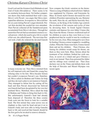 Christna-Karast-Christos-Christ
Good Lord and the Greatest God (Mahadeva) and    Now compare the Greek variation on the theme.
God of Gods (Devadideva). There seems to be      There is a song of Orpheus which tells how Ophion
no similarity between them. Yet further compari- was supplanted by Chronos, and Eurynome by
son shows they both mutilated their wife’s sons. Rhea. In Greek myth Chronos devoured his own
Shiva’s wife Pavarti was angry that Shiva inter- children (Poseidon representing the sea, Demeter
rupted her ablutions. In response to Shiva left her
                                                 the earth, Hera the air, and Hestia heavenly fire).
for six years letting Parvati’s anger diminish. Par-
                                                 Chronos, as the King of the Golden Age controls
vati then decided she needed her own attendant.  the revolution of the seasons and cycles of time
Then Parvati collected all the Sandalwood paste  by devouring them. In Greek legend Chronos
accumulated from Shiva’s devotees. Through her   castrates and deposes his own father Uranus (the
austerities Parvati had accumulated extensive oc-Sky) from the throne. Chronos swallowed each of
cult powers which she used to give life to a moldhis children as soon as they were born as it was
of her son, she called Ganesh. The next time Par-prophesized that he would in turn be overthrown
vati took a bath she ordered the devoted Ganesh  by his own son, Zeus. Rhea managed to save Zeus
                                                 by feeding Chronos a stone wrapped in swaddling
                                                 clothes. When the Titans were born, Uranus feared
                                                 them and ate his children. Then Chronus, also
                                                 fearing his children would usurp his throne, ate
                                                 them as they were born. Rhea. furious about the
                                                 treatment of her children, birthed her sixth one,
                                                 Zeus, in secret on a island and gave Chronus a
                                                 rock to eat instead. Then Zeus poisoned his father
                                                 and his siblings were vomited out. Then Zeus
                                                 declares war on the Titans and defeats them with
                                 Ganesha         the help of Hercules and Mount Olympus was
to keep everyone out. Then Shiva returned from secure again.
his self imposed exile and found this young boy
refusing entry to his him. Shiva became furious
but couldn’t overpower Parvati’s son. Humiliat-
ed, Shiva called on Brahma and Vishnu for help
and they devised a plan to out maneuver Ganesh.
They managed to defeat him by cutting off his
head and then Parvati discovered her beloved
son Ganesh had been decapitated by her own her
husband Shiva. Mortified, Shiva asked the help
of Brahma and Vishnu to bring him back to life.
But unfortunately Ganesh’s head had already
been disposed of. Therefore the three cosmic
Gods went into the forest to look for a suitable
head. The first animal they came across was an
elephant so they took his head and put it on to
Ganesh’s body and were able to bring Ganesha
back to life and resolved that Ganesh should be
                                                                                           Chronus
the first god to be invoked to remove obstacles.
36    It’s A Pagan World
 