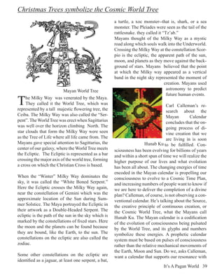 Christmas Trees symbolize the Cosmic World Tree
                                                       a turtle, a xoc monster--that is, shark, or a sea
                                                       monster. The Pleiades were seen as the tail of the
                                                       rattlesnake. they called it “Tz’ab.”
                                                       Mayans thought of the Milky Way as a mystic
                                                       road along which souls walk into the Underworld.
                                                       Crossing the Milky Way at the constellation Scor-
                                                       pio is the ecliptic, the apparent path of the sun,
                                                       moon, and planets as they move against the back-
                                                       ground of stars. Mayans believed that the point
                                                       at which the Milky way appeared as a vertical
                                                       band in the night sky represented the moment of
                                                                                    creation. Mayans used
                          Mayan World Tree                                           astronomy to predict
                                                                                     future human events.
T    he Milky Way was venerated by the Maya.
     They called it the World Tree, which was
represented by a tall majestic flowering tree, the
                                                                                    Carl Calleman’s re-
                                                                                    search about the
Ceiba. The Milky Way was also called the “Ser-                                      Mayan        Calendar
pent”. The World Tree was erect when Sagittarius                                    concludes that the on-
was well over the horizon climbing North. The                                       going process of di-
star clouds that form the Milky Way were seen                                       vine creation that we
as the Tree of Life where all life came from. The                                   are living in is soon
Mayans gave special attention to Sagittarius, the                       Hunab Ku to be fulfilled. Con-
center of our galaxy, where the World Tree meets       sciousness has been evolving for billions of years
the Ecliptic. The Ecliptic is represented as a bar     and within a short span of time we will realize the
crossing the major axis of the world tree, forming     higher purpose of our lives and what evolution
a cross on which the Christian Cross is based.         has been all about. The changing energies of time
                                                       encoded in the Mayan calendar is propelling our
When the “Winter” Milky Way dominates the              consciousness to evolve to a Cosmic Time Plan,
sky, it was called the “White Boned Serpent.”          and increasing numbers of people want to know if
Here the Ecliptic crosses the Milky Way again,         we are here to deliver the completion of a divine
near the constellation of Gemini which was the         plan? Calleman, of course, is not observing a con-
approximate location of the Sun during Sum-            ventional calendar. He’s talking about the Source,
mer Solstice. The Maya portrayed the Ecliptic in       the creative principle of continuous creation, or
their artwork as a Double-Headed Serpent. The          the Cosmic World Tree, what the Mayans call
ecliptic is the path of the sun in the sky which is    Hunab Ku. The Mayan calendar is a codification
marked by the constellations of fixed stars. Here      of the evolution of consciousness being pulsated
the moon and the planets can be found because          by the World Tree, and its glyphs and numbers
they are bound, like the Earth, to the sun. The        symbolize these energies. A prophetic calendar
constellations on the ecliptic are also called the     system must be based on pulses of consciousness
zodiac.                                                rather than the relative mechanical movements of
                                                       the Earth, Moon and Sun. Do we, asks Calleman,
Some other constellations on the ecliptic are          want a calendar that supports our resonance with
identified as a jaguar, at least one serpent, a bat,
                                                                                  It’s A Pagan World 39
 