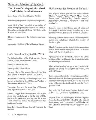 Days and Months of the Gods
The Roman’s adopted the Greek                     Gods named for Months of the Year
  God’s giving them Latin names:
                                                  The original Roman year had ten named months
Zeus (King of the Gods) became Jupiter.           Martius "March", Aprilis "April", Maius "May",
                                                  Junius "June", Quintilis "July", Sextilis "August",
Poseidon (King of the Sea) became Neptune.        September ", October ", November ", and “De-
                                                  cember ".
Ares (God of War) regarded as the father of
the Roman people because he was the father of     January: Janus is the Roman god of gates and
Romulus, cofounder of Rome (850 B.C.) with        doorways, depicted with two faces looking in op-
Remus, became Mars.                               posite directions. His festival month in January.

Hermes (messenger of the Gods) became Mer-        February: Februa is the Roman festival of purifi-
cury.                                             cation, held on February fifteenth. It is possibly of
                                                  Sabine origin.
Aphrodite (Goddess of Love) became Venus.
                                                  March: Martius was the time for the resumption
                                                  of war. Mars is the Roman god of war. He is iden-
                                                  tified with the Greek god Ares.
Gods named for Days of the Week
                                                  April: Aprilis is the month of Aphrodite the Greek
The following Days of the Week are after Greco-   goddess of love and beauty. She is identified with
Roman, Norse, and Germanic Gods:                  the Roman goddess Venus.
Sunday – Day of the Sun.
                                                  May: Maia (meaning "the great one") is the Italic
Monday – Day of the Moon.                         goddess of spring, the daughter of Faunus, and
                                                  wife of Vulcan.
Tuesday - Tyr or Tiw was the Norse God of War.
Also known as Martius Roman God of War.
                                                  June: Junius or Juno is the principle goddess of the
Wednesday - Mercury the messenger God. Also       Roman Pantheon. She is the goddess of marriage
known as the Norse God Odin, and Woden or         and the well-being of women. She is the wife and
Wotan to the Germanic Tribes.                     sister of Jupiter. She is identified with the Greek
                                                  goddess Hera.
Thursday - Thor was the Norse God of Thunder.
And Jupiter also chief of the Gods.               July: After the first Roman Emperor Julius Caesar
Friday - Frigga Norse God (in this case a god-    (100-44 B.C.), who was regarded as a God.
dess). She was believed to be the wife of Odin
and was the goddess of marriage and the hearth.   August: After the second great Roman Emperor
The Roman's had named this day for Venus their    Augustus Caesar (63 B.C.-14 A.D.), who like all
goddess of beauty.                                Emperors up until Constantine (274-337 A.D., the
                                                  first Christian Emperor) was also regarded as a
Saturday - Saturn Roman God of Time and the       God.
Harvest.

 4   It’s A Pagan World
 