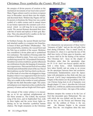 Christmas Trees symbolize the Cosmic World Tree
the energies of divine process of creation or the
mechanical movements of our local solar system?
Many Pagan cultures used to cut down evergreen
trees in December, moved them into the temple,
and decorated them. Modern-day Pagans still do.
In ancient civilizations the Xmas tree was a polar
symbol of a stable cosmos and its annual return
to our homes represents the constant cycle of re-
newal which we still long for in our uncertain
world. The ancient Romans decorated their trees
with bits of metal and replicas of their god, Bac-
chus. They also placed twelve candles on the tree
in honor of their sun god, Mithras.

In Northern Europe, the ancient Druids tied fruit                                             Sepiroth Tree
and attached candles to evergreen tree branches,
in honor of their god Woden. (Wednesday) The             tree characterize our possession of these twelve
trees joined holly, mistletoe, the wassail bowl and      “treasures of light,” and are the real gifts from
the Yule log as symbols of the season. Mistletoe         God during Christmas. This is stated clearly in
was considered a divine plant and it symbolized          Revelation 22, where it is said that the tree of life
love and peace. The tradition of kissing under the       shall bear twelve of fruits upon its branches, and
mistletoe is Druid in origin. Trees were viewed as       its leaves shall be for the healing of the nations.
symbolizing eternal life. All predated Christianity.     This Christmas let’s focus on this chapter of
Scandinavian solstice traditions greatly influenced      Revelation rather than the apocalyptic chap-
our celebrations besides the hanging of ornaments        ter 19: 11-16 And I saw heaven opened, and be-
on evergreen trees. Their ancient festival was called    hold a white horse… which fundamentalists
Yuletide and celebrated the return of the sun. One of    have taken literally and are using as an excuse
their traditions was the Yule log which was the cen-     for the apocalypse between them and secularists.
ter of the trunk of a tree that was dragged to a large   Unfortunately fundamentalists await the Apoca-
fireplace where it was supposed to burn for twelve       lypse with anticipation as they think only they can
days. From this comes the twelve days of Christmas.      be saved. Carl G. Jung‘s interpretation of the 12th
They set a candle in the window to send a glimmer        Chapter of Revelation saw the possibility of the di-
of light into the dark December night. The colors        vine Christos being born in all of humanity even
red and green were important as they symbolize the       though chapter 12, verse 1, describes the Universal
greenery of nature and our bright red Christ spirit.     Mother, Isis, with the sun, and the moon under her feet
                                                         and, with a crown of stars—the signs of the zodiac.
The concept of the winter solstice is to encour-
age us to let our spiritual enlightenment af-            Moslems interpret this woman to be the Law of
fect those around us. The Cabala, the mystical           God that descended upon Muhammad. The sun
wing of the Jews, and its Sephirothal Tree, with         with which she was clothed, and the moon un-
its three higher and the seven lower lights ra-          der her feet, are the Persian and Ottoman king
diating on its ten branches symbolize human              doms; for the emblem of Persia is the sun,
chakras. The bright ornaments on the Christmas           and      the Ottoman Empire is the crescent
                                                         moon. Thus the two kingdoms shine like stars
 40    It’s A Pagan World
 