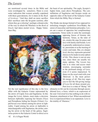 The Lovers
are mentioned several times in the Bible and           the heart of our spirituality. The eagle, Scorpio’s
were worshipped by someJews. There is even             higher form, soars above Persephone. The con-
some indication that women actually copulated          stellations of Sagittarius and Scorpio reside on
with these goat-demons, for it states in the Book      opposite sides of the heart of the Galactic Center
of Leviticus: “And they shall no more sacrifice        from which the Milky Way is formed.
their sacrifices unto the he-goats (seirim), after
whom they go a whoring”, perhaps a distant echo        The Hindu star design formed of two opposed in-
of the way in which the Watchers in the Book of        terlocking triangles symbolizes Siva/Shakti, the
Enoch, had taken mortal wives. Happy Valen-            union of masculine and feminine principles. Lov-
tines Day.                                             ers are a union of opposites but complimentary
                                                       components. Venus seeks to unite the seemingly
                                                                        opposing forces of Gemini into
                                                                        harmony. Venus, as the ruler of
                                                                        six, creates the urge for peace and
                                                                        love with family and friends. Love
                                                                        is generally understood as roman-
                                                                        tic, passionate or as the meeting of
                                                                        a new soul-mate. But, at a deeper
                                                                        level, this key represents personal
                                                                        choices to be made in some sphere
                                                                        of life. This choice is not an easy
                                                                        one, since there are usually too
                                                                        many options. The Lovers key
                                                                        role is to relax and access inner
                                                                        wisdom, encouraging surrender
                                                                        to the profound energy of Love,
                                                                        even if it seems impractical. To
                                                                        dance on the royal road with your
                                                                        ‘Beloved,’ is the most power-
                                                                        ful energy of all. This key urges
                                                                        you to feel the life-giving energy
                                                                        of Love for all those around you.
                                                                        Pure love is a state of ‘Being.’ All
Yet the real significance of this day is the love      obstacles in life can be overcome through uncon-
affair with the Galactic Center represented by         ditional love, a force, which is an expression of
the arrow of Cupid, Eros and Sagittarius. In this      the soul. Universal love has nothing to do with in-
image the Lover, Adonis, must make a decision          fatuation, attachment or lust. When unconditional
between Aphrodite exposing her breasts (Vice)          love is experienced there is no separation. Love is
and Persephone hiding her breasts (Virtue). Cu-        the totality of ‘Oneness.’
pid hovers over Adonis aiming his arrow at Aph-
rodite. Cupid aiming his arrow at Aphrodite is
interchangeable with Sagittarius, the archer, aim-
ing his arrow at the heart of the galaxy. Sagit-
tarius points to the Galactic Center to direct us to
42    It’s A Pagan World
 