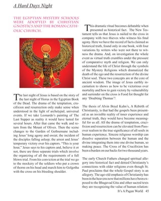 A Hard Days Night

the Egyptian Mystery Schools
were adopted by Christian
Gnostics and the Roman Cath-
olic Church.                                            T    his dramatic ritual becomes debatable when
                                                             presented as historical fact. The New Tes-
                                                       tament tells us that Jesus is nailed to the cross in
                                                       company with two thieves who witness his final
                                                       agony. Here we have the record of facts claimed as
                                                       historical truth, found only in one book, with four
                                                       variations by writers who were not there to wit-
                                                       ness the drama. And, on investigation the whole
                                                       event as virtual truth crumbles under the pressure
                                                       of comparative myth and religion. We can only
                                                       understand the life of Christ through the symbols
                                                       of the Mystery Religions which dramatized the
                                                       death of the ego and the resurrection of the divine
                                                       Christ soul. These two concepts are at the core of
                                                       ancient wisdom. The image of Jesus earthly in-
                                                       carnation to shows us how to be victorious over
                                                       mortality and how to gain victory by vulnerability

T    he last night of Jesus is based on the story of   and surrender on the cross is Food for thought for
     the last night of Horus in the Egyptian Book      any ‘Doubting Thomas’!
of the Dead. The drama of the temptation, cru-
cifixion and resurrection only make sense when         The thesis of Alvin Boyd Kuhn’s, A Rebirth of
understood in the light of archetypal, universal       Christianity, is that had the gospels been present-
events. If we take Leonardo’s painting of The          ed as an invisible reality of inner experience and
Last Supper as reality it would have lasted for        eternal truth, they would have become meaning-
several hours. After that came the walk and re-        ful for us all. All the drama of temptation, cruci-
turn from the Mount of Olives. Then the scene          fixion and resurrection can be elevated from Pass-
changes to the Garden of Gethsemane includ-            over realism to the true significance of all souls in
ing Jesus’ long agony and sweat; the incident of       human experience. Sincere religious worship can
the disciples falling asleep; the arrest and Jesus’    dissolve separation between the human and the
temporary victory over his captors. “This is your      divine integrating them into one divine human, so
hour,” Jesus says to his captors and, believe it or    making peace. The Cross of the Crucifixion has
not, there are three separate trials which involve     been a burden on our backs for two thousand years.
the organizing of all the requirements of a full
blown trial. From his conviction at the trial we go    The early Church Fathers changed spiritual alle-
to the mockery of the soldiers who put a crown         gory into historical fact and denied Christianity’s
of thorns on his head and march him to Golgotha        connections with older religions even though St.
with the cross on his bleeding shoulder.               Paul proclaims that the whole Gospel story is an
                                                       allegory. The age-old emphasis of Christianity has
                                                       been in the heavens now that millions have been ex-
                                                       posed to the Bhagavad Gita and other sacred texts
                                                       they are recognizing the value of human relation-
                                                                                   It’s A Pagan World 45
 