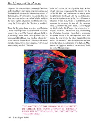 The Mystery of the Mummy
ships and the search for self knowledge. We must     Now let’s focus on the Egyptian word Karast
understand that we are a universe in miniature and   which was used to designate the mummy on the
that God sends us to earth to become the master of   coffin lid. The “Kr” consonant can easily meta-
that universe. If Christianity recognizes that the   morphize into the Greek Chr, we can not dismiss
time has come to become truly Catholic and join      the similarity of the word to the Greek Chrestos or
the world’s great religions it must focus on awak-   Christos. When, then, Osiris is called the Karast-
ening the divine spirit, the Christos, in mankind.   mummy, the meaning is that of the incarnate
                                                     spirit. Alfred Boyd Kuhn’s book, Ancient Egypt,
Thus the Egyptian krast was the pre-Christian        the Light of the World makes the connection be-
Christ, and the pictures in the Roman Catacombs      tween Karast and Christ which was continued by
preserve the proof. The Gospels adopted the Krst,    the Christian Gnostics. Immediately connected
or mummy-Christ, from the Egyptians who in           with the Christos is the term Messiah, since both
turn adopted the Hindu God Krishna whose story       terms, the one Greek, the other Egypto-Hebraic,
is the same as that of Horus, also takes his name    mean “the anointed.” The word Messiah is traced
from the Sanskrit root ‘krst’ meaning ‘Christ’ and   to the Egyptian mes, to anoint or to be born. Mes-
was formerly spelled ‘Christna’                      su was the Egyptian word for “the anointed” initi-
                                                     ate in the Mystery rites.




                  The mystery of the mummy is the mystery
                  of Christ. The word mummy is derived
                  from the Egyptian mum, to “initiate into
                  the mysteries. ‘
 46   It’s A Pagan World
 