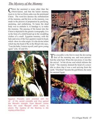 The Mystery of the Mummy

C    hrist the anointed is none other than the
     Osiris-karast, and that the karast mummy
risen to its feet as Osiris-sahu was the prototypal
Christ. The word krs denotes the embalmment
of the mummy, and the krst, as the mummy, was
made in the process of preparation by purifying,
anointing, and embalming. To karas the dead
body was to embalm it, to bandage it, to make
the mummy. The passing of the karast into the
Christ is depicted in the gnostic iconography. It is
in the form of a child bound up in the swaddling
clothes of a small Egyptian mummy, with the
halo and cross of the four quarters round its head,
which show its solar origin. It is the divine infant
which has the head of Ra in the Ritual who says,
“I am the babe; I renew myself, and I grow young
again” (chs. 42 and 43).



                                                       T    he crocodile is the first to meet the devouring
                                                            fires of the morning sun, and soon personi-
                                                       fied the solar heat. When the sun arose, it was like
                                                       the arrival “of the divine soul which informs the
                                                       Gods.” The mummy donned the head of a croco-
                                                       dile to show that it was a soul arriving from the
                                                       earth. “Osirified” became the god Khem, the name
                                                       for ancient Egypt,




Egyptian Pharaohs were anointed with the
oil of the sacred crocodile and thus gained
the Messeh’s strength. From Messeh” comes
from the word “Messiah” which means to
anoint. The mystery of the Mummy is the
mystery of the Christ.



                                                                                   It’s A Pagan World 47
 