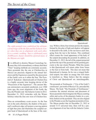 The Secret of the Cross




                                                                                              Quetzalcoatl
The eight pointed cross symbolized the alchemi-         way. Within a thirty-four minute period, the serpent,
cal marriage of the the Sun and the Galactic Cen-       formed by this play of light and shadow will appear
ter when they are in alignment with each other.         to descend to the earth, as the sun leaves each stair,
It is a cosmic wedding that is celebrated every         going from the top to the bottom. This combined
26,000 years. Easter should be a festival of joy if     effect creates the visual appearance of the body of
the Mayans are right.                                   the serpent descending the pyramid. In addition, on
                                                        December 21, 2012, the tail of the serpent projected

I  t is difficult to dismiss Mayan Cosmology be-        up from the top of the pyramid will be pointing pre-
   cause they left extraordinary evidence that their    cisely to the star cluster Pleiades. What this means
“Time” keeping methods are extremely accurate.          is that Quetzalcoatl will return either from Venus
Their pyramids like the one at Chichen-Itza in          or the East or from both. This does not mean that
Mexico are precisely aligned to the annual Sol-         Quetzalcoatl is human, for he was a winged feath-
stices and the Equinoxes caused by the precession       ered serpent, but rather an energy that will return
of the Earth’s axis as it orbits the Sun. The Pyra-     to transform us. Many believe that the energies
mid of Kukulcan (Quetzalcoatl) at Chichen-Itza          of Christ and Quetzalcoatl are interchangeable.
is a highly accurate time keeping devise of the
“Precession of the Equinoxes”. The ancient Ma-          The pyramids at Teotihuacán ( “City of the Gods”)
yan astronomers accurately predicted, over 1500         constructed just north of Mexico City preceded the
years ago, the exact alignment of the Earth, the        Mayas. The book “The Pyramids of Teotihuacan,”
Sun, the Pleiades and the Galactic Center in 2012.      examines the internal structure and placement of
December 21, 2012 coincides with the Winter             theses pyramids which imagines the Mayas counting
Solstice when the Sun sets west of Chichen-Itza.        orbits and cycles of the planetary bodies in a sym-
                                                        bolic fashion on the pyramids. They are also aligned
Then an extraordinary event occurs: As the Sun          to the Pleiades as are the Egyptian pyramids at Giza.
sets in the early afternoon, the shadow of the pyra-    The Mayas predict that on December 21, 2012 at
mid’s northwest edge will project a moving pattern      around 11:11 universal time, there will be a pre-
of light that joins and illuminates the sculpted ser-   cise alignment of our Sun with the Galactic Center.
pent head of Quetzalcoatl at the base of the stair-
 48    It’s A Pagan World
 