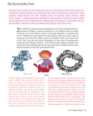The Secret of the Cross

 When the Council of Nicea in 325 A.D. decided that human sal-
 vation could only be achieved by the suffering Jesus on the
 Cross, who rose on the third day to judge the living and
 the dead. A bloodbath between religions would not have
 occurred if the foremost Christian Gnostics, Clement of Al-
 exandria, Origen and others had been listened to.


           2   011 and 2012 is projected as the beginning of a new Era of heightened Con-
               sciousness. Perhaps, a colossal emission of a yet unknown form of energy
           will burst out of our Galactic Center on that date hopefully to transform the
           world. Perhaps the recent signals from the galactic center are cosmic codes of
           awareness sent from the Creator to put us on another cycle on the royal road
           to life. This is not the end but the beginning of a new state of consciousness
           predicted by the Mayan Calendar. As the Tarot and the Mayan Calendar were
           created by Thoth and Quetzalcoatl, the same god with two different names, they
           both will prepare you for this monumental event.




                     Vo t a n                                          Quetzalcoatl,
                                                Thoth
 The first chapter of the Egyptian “Book of the     The last night of Jesus is based on the last night
 Dead” entitled “The Coming Forth by Day”           of Horus in the Egyptian Book of the Dead. The
 refers to a state of unconsciousness that is       Cross of the Crucifixion has been a burden on
 transformed by rigorous self examination and       our backs for over two thousand years. The
 the longing to become enlightened. The cru-        early Church Fathers threw caution to the wind
 cifixion symbolizes the victory of the higher      when they changed spiritual allegory into his-
 self over the false ego by realizing its true      torical fact The Church disassociated itself from
 Self at One with God and the universe. The         earlier religions even though St. Paul proclaims
 human body of Christ on the cross symbol-          that the whole Gospel story is an allegory. The
 ized the death and surrender of the ego and        turmoil caused by the cover-up by the Passion
 the resurrection of the True Self, the Christos.   Week is even more serious than the rampant pe-
 These two concepts are at the core of ancient      dophilia among the Catholic priesthood today.
 wisdom going back to the Vedas and the Tarot.

                                                                               It’s A Pagan World 49
 