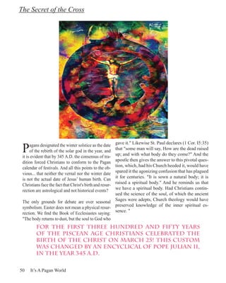 The Secret of the Cross




 P
                                                    gave it." Likewise St. Paul declares (1 Cor. I5:35)
      agans designated the winter solstice as the date
                                                    that "some man will say, How are the dead raised
      of the rebirth of the solar god in the year, and
                                                    up; and with what body do they come?" And the
 it is evident that by 345 A.D. the consensus of tra-
 dition forced Christians to conform to the Pagan   apostle then gives the answer to this pivotal ques-
                                                    tion, which, had his Church heeded it, would have
 calendar of festivals. And all this points to the ob-
                                                    spared it the agonizing confusion that has plagued
 vious... that neither the vernal nor the winter date
 is not the actual date of Jesus’ human birth. Can  it for centuries. "It is sown a natural body; it is
                                                    raised a spiritual body." And he reminds us that
 Christians face the fact that Christ's birth and resur-
 rection are astrological and not historical events?we have a spiritual body. Had Christians contin-
                                                    ued the science of the soul, of which the ancient
 The only grounds for debate are over seasonal Sages were adepts, Church theology would have
 symbolism. Easter does not mean a physical resur- preserved knowledge of the inner spiritual es-
 rection. We find the Book of Ecclesiastes saying: sence. "
 "The body returns to dust, but the soul to God who
         For the first three hundred and fifty years
         of the Piscean Age Christians celebrated the
         birth of the Christ on March 25! This custom
         was changed by an encyclical of Pope Julian II,
         in the year 345 A.D.


50   It’s A Pagan World
 