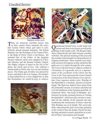 Crucified Saviors




                        Orpheus on the cross

T    here are numerous crucified saviors who

                                                     Q
     in their various forms represent the cruci-           uetzalcoatl himself wore a robe lined with
fied Cosmic Christ whose god spirit is sym-                crosses and there were crosses as well as the
bolically spread amongst humanity. The Karast        paintings on the temple walls. The Borgia Codex
Mummy was the Prototype of the Corpus Chris-         shows Quetzalcoatl and other humans crucified
ti, the Body of Christ. Osiris is the Karast, the    with him. The spiritual meaning of the cross and
anointed Son of the Father, of the Egyptian          the swastika is buried under two thousand years of
Mystery Schools which were adopted by Chris-         religious intolerance. These symbols were origi-
tian Gnostics and the Roman Catholic Church.         nally sacred to all religions as they symbolize the
The Orphic religion is based on the life of Or-      polar axis as it rotates through the solar system.
pheus, the Greek god of love, who suffered a         The Cross is the best-known religious symbol of
similar death to Osiris who was cut into fourteen    Christianity. It is generally seen as a represen-
pieces. The Hindu god, Krishna was pierced by        tation of the crucifixion of the Christ, but the
arrows and died in the river Ganges. His murder-     Cross in the Tarot represents the Great Celestial
er then nailed him to a cross shaped tree so that,
                                                     Conjunction of the fixed Galactic Cross and Zo-
like Prometheus, he would be prey to vultures.
                                                     diac Cross (equinox solstice axis). Worship of
                                                     the Djed pillar is a ritualistic practice of ancient
                                                     Egypt. The Djed was stated to have arisen from
                                                     the primordial mound of creation and believed
                                                     to be the backbone of the Egyptian god Ptah, al-
                                                     ternatively Osiris. The kings of Memphis per-
                                                     formed a seven day ceremony known as “raising
                                                     the djed pillar”, which not only served as a meta-
                                                     phor for the stability of the monarch, but also
                                                     symbolized the resurrection of Osiris when the
                                                     Nile flooding was at its height. This seven day
                                                     delay represented the god’s seven-day gestation
                                                     in the womb of Nut, his mother. On the last day,
                                                     the king and priests raised a djed pillar as a sym-
                                     Djed Pillar     bol of Osiris’ rejuvenation and strength.
                                                                                 It’s A Pagan World 53
 
