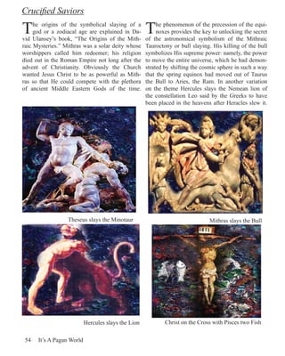 Crucified Saviors

T    he origins of the symbolical slaying of a
     god or a zodiacal age are explained in Da-
vid Ulansey’s book, “The Origins of the Mith-
                                                     T    he phenomenon of the precession of the equi-
                                                          noxes provides the key to unlocking the secret
                                                     of the astronomical symbolism of the Mithraic
raic Mysteries.” Mithras was a solar deity whose     Tauroctony or bull slaying. His killing of the bull
worshippers called him redeemer; his religion        symbolizes His supreme power: namely, the power
died out in the Roman Empire not long after the      to move the entire universe, which he had demon-
advent of Christianity. Obviously the Church         strated by shifting the cosmic sphere in such a way
wanted Jesus Christ to be as powerful as Mith-       that the spring equinox had moved out of Taurus
ras so that He could compete with the plethora       the Bull to Aries, the Ram. In another variation
of ancient Middle Eastern Gods of the time.          on the theme Hercules slays the Nemean lion of
                                                     the constellation Leo said by the Greeks to have
                                                     been placed in the heavens after Heracles slew it.




                  Theseus slays the Minotaur                                   Mithras slays the Bull




                           Hercules slays the Lion           Christ on the Cross with Pisces two Fish

 54   It’s A Pagan World
 