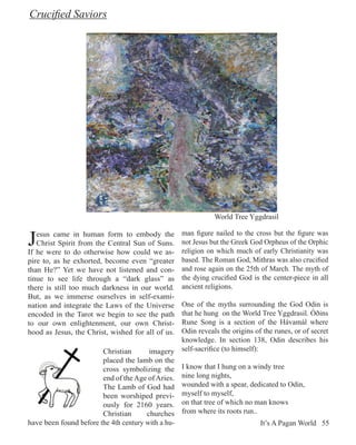 Crucified Saviors




                                                              World Tree Yggdrasil


J  esus came in human form to embody the
   Christ Spirit from the Central Sun of Suns.
If he were to do otherwise how could we as-
                                                   man figure nailed to the cross but the figure was
                                                   not Jesus but the Greek God Orpheus of the Orphic
                                                   religion on which much of early Christianity was
pire to, as he exhorted, become even “greater      based. The Roman God, Mithras was also crucified
than He?” Yet we have not listened and con-        and rose again on the 25th of March. The myth of
tinue to see life through a “dark glass” as        the dying crucified God is the center-piece in all
there is still too much darkness in our world.     ancient religions.
But, as we immerse ourselves in self-exami-
nation and integrate the Laws of the Universe     One of the myths surrounding the God Odin is
encoded in the Tarot we begin to see the path     that he hung on the World Tree Yggdrasil. Óðins
to our own enlightenment, our own Christ-         Rune Song is a section of the Hávamál where
hood as Jesus, the Christ, wished for all of us.  Odin reveals the origins of the runes, or of secret
                                                  knowledge. In section 138, Odin describes his
                        Christian       imagery self-sacrifice (to himself):
                        placed the lamb on the
                        cross symbolizing the I know that I hung on a windy tree
                        end of the Age of Aries. nine long nights,
                        The Lamb of God had wounded with a spear, dedicated to Odin,
                        been worshiped previ- myself to myself,
                        ously for 2160 years. on that tree of which no man knows
                        Christian      churches from where its roots run..
have been found before the 4th century with a hu-                            It’s A Pagan World 55
 