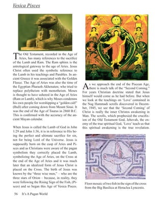 Vesica Pisces




T    he Old Testament, recorded in the Age of
     Aries, has many references to the sacrifice
of the Lamb and Ram. The Ram sphinx is the
astrological gateway to the age of Aries. Jesus
Christ often used the symbolic reference to
the Lamb in his teachings and Parables. In an-
cient Greece it was associated with the Golden

                                                    A
Fleece. The Age of Aries was also the time of            s we approach the end of the Piscean Age,
the Egyptian Pharaoh Akhenaten; who tried to             there is much talk of the “Second Coming.”
replace polytheism with monotheism. Moses           For years Christian doctrine stated that Jesus
is thought to have ushered in the Age of Aries      himself would come as he had before. But when
(Ram or Lamb), which is why Moses condemns          we look at the teachings on ‘Love’ contained in
his own people for worshipping a “golden calf”      the Nag Hammadi scrolls discovered in Decem-
(Bull) after coming down from Mount Sinai. It       ber, 1945, we see that the ‘Second Coming’ of
was the end of the Age of Taurus in 2860 B.C.       Christ is really the inner Christos awakening in
This is confirmed with the accuracy of the an-      Man. The scrolls, which prophesied the crucifix-
cient Mayan calendar.                               ion of the Old Testament God, Jehovah, the en-
                                                    emy of the true spiritual God, ‘Love’ teach us that
When Jesus is called the Lamb of God in John        this spiritual awakening is the true revelation.
1:29 and John 1:36, it is in reference to His be-
ing the perfect and ultimate sacrifice for sin,
not for being Lord of the Universe. Jesus is
supposedly born on the cusp of Aries and Pi-
sces and as Christians were aware of the pagan
symbolism they correctly placed the Lamb,
symbolizing the Age of Aries, on the Cross at
the end of the Age of Aries and it was much
later that an idealized form of Jesus Christ is
placed on the Cross. The birth of Jesus was
known by the “three wise men,” – who are the
three stars of Orion – because, in reality, they
were following the Rising Sign of the Fish, (Pi-     Floor mosaic of two fish in the sign of the cross
sces) and so began this Age of Vesica Pisces.        from the Big Basilica at Heraclea Lyncestis.
 56   It’s A Pagan World
 