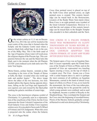 Galactic Cross

                                                        Cross (four pointed cross) is placed on top of
                                                        the Earth Cross (four pointed cross), an eight
                                                        pointed cross is created. This esoteric knowl-
                                                        edge can be traced back to the Rosicrucians,
                                                        (creators of the Raider Waite Tarot deck) whose
                                                        Rose Cross is an eight pointed cross (symbol of
                                                        the Great Celestial Conjunction). However it is
                                                        said that the real origins of this esoteric knowl-
                                                        edge can be traced back to the Knights Templar
                                                        who encoded it in their cathedrals and the Tarot.



O     n the winter solstice at 11.11 am on Decem-
      ber 21st, 2012 the sun will be located at the
exact centre of the cross that is formed when the
                                                        The cross is a pagan symbol
                                                        that was worshiped in Egypt
                                                        thousands of years before Je-
Ecliptic and the Galactic Centre meet where a
massive black hole called Sagr A sits in the cen-       sus was born. The Roman Cath-
tre of the Milky Way. This is the birth canal of        olic Church adopted the
the Age of Aquarius whose water will wash away          cross symbol at least 600 years
the religious dogma of the Piscean Age. This con-       after Jesus was crucified.
junction between the sun and the black hole (the
black sun) is the moment when the old Platonic          The Serpent upon a Cross was an Egyptian Stan-
(25,920 year) zodiacal cycle ends and a new Pla-        dard. It occurs repeatedly upon the Grand Stair-
tonic Year begins.                                      case of the Temple of Osiris at Philæ; and on the
                                                        pyramid of Giza are represented two kneeling
Moira Simms, archaic futurist, reminds us that:         figures erecting a Cross, on the top of which is
“according to the texts of the Temple of Horus          a serpent erect. The Crux Ansata was a Cross
at Edfu, the Djed revealed when one world age           with a coiled Serpent above it; and it is perhaps
ends and another begins.” The above image               the most common of all emblems on Egyptian
shows the ahker of the two horizons, two lion-          Monuments, carried in the hand of almost every
headed sphinx-like figures facing opposite direc-       figure of a Deity or a Priest. It was, as we learn by
tions, falling on the Leo/Virgo and Aquarius/Pi-        the monuments, the form of the iron tether-pins,
sces equinox axis and crossed by the Djed pillar        used for making fast to the ground the cords by
marking the galactic meridian of center/edge.           which young animals were confined: and as used
                                                        by shepherds, became a symbol of Royalty to the
The cross is the best-known religious symbol of         Shepherd Kings. They worshiped the Serpent and
Christianity. It is generally seen as a representa-     the Cross since the beginning of recorded history.
tion of the crucifixion of the Christ, but the Cross    Priests of the Mystery Schools gradually corrupt-
represents the Great Celestial Conjunction of the       ed themselves and were destroyed by Christianity.
fixed Galactic Cross and Zodiac Cross (equinox
solstice axis). It is encoded in Tarot cards X (Wheel
of Fortune) and XX (Judgment). When this cross
is projected onto the zodiac where the Galactic
58    It’s A Pagan World
 