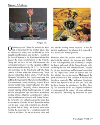 Divine Mothers




                                                                                        Mary and Jesus
                                     Winged Isis


O     f course we can’t have the birth of the Mes-
      siah without the Divine Mother figure. Yet,
her existence in history and pre-history has been
                                                        the fertility bearing menat necklace. When the
                                                        earliest teachings of the church first emerged, it
                                                        was devoid of a mother-goddess.
fraught misinformation and mystery. The role of
the Sacred Woman in the Christian tradition has         However, since the ancient world was perme-
caused the most consternation to the Church.            ated with the cults of Isis, Demeter, and Cybele,
Going back as far as the rule of Constantine, the       it was It is impossible for Christianity to conquer
shrines and temples of Isis (the Egyptian goddess)      the hearts and minds of the Roman Empire with-
were destroyed because by 58 B.C.E. the Cult of         out filling the void with a Divine Mother Goddess.
Isis had altars on the Capitoline and fifty-three       So Isis was transformed and her image became that
chapels in Rome alone and almost every Greek            of The Virgin Mary, Queen of Heaven, and Per-
city and village had its Isis-temple. Yet, Cyril, the   fect Mother. Isis was the revered Madonna of the
Bishop of Alexandria, had openly embraced Isis          pre-Christian world. For centuries, Catholics mis-
and transformed her into Mary, the mother of Jesus.     took these images for Mary and Jesus. Sometimes,
When examined closely the highly revered ‘Black         Osiris was depicted with his wife and child; and
Virgins’ in the Notre Dame Cathedrals proved to         the three became the prototype of the Holy Fam-
be statues of Isis! Originally Isis was pictured as a   ily. The depiction of Isis suckling the child Horus
woman wearing a long sheath dress and crowned           is reminiscent of the imagery of Mary and Jesus,
with the hieroglyphic sign for a throne , sometimes     but preceded Christianity by thousands of years
holding a lotus. After her assimilation of Hathor,
Isis’s headdress was replaced with that of Hathor:
the horns of a cow on her head, and the solar disc
between them. Usually, she was depicted with her
son, the god Horus, and sometimes as a bird fly-
ing above Osiris’s body. Isis is most often seen
holding the ankh sign, but is sometimes seen with
Hathor’s attributes, the sacred sistrum rattle and


                                                                                   It’s A Pagan World 59
 