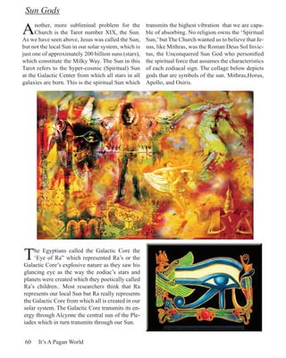 Sun Gods

A     nother, more subliminal problem for the
      Church is the Tarot number XIX, the Sun.
As we have seen above, Jesus was called the Sun,
                                                      transmits the highest vibration that we are capa-
                                                      ble of absorbing. No religion owns the ‘Spiritual
                                                      Sun,’ but The Church wanted us to believe that Je-
but not the local Sun in our solar system, which is   sus, like Mithras, was the Roman Deus Sol Invic-
just one of approximately 200 billion suns (stars),   tus, the Unconquered Sun God who personified
which constitute the Milky Way. The Sun in this       the spiritual force that assumes the characteristics
Tarot refers to the hyper-cosmic (Spiritual) Sun      of each zodiacal sign. The collage below depicts
at the Galactic Center from which all stars in all    gods that are symbols of the sun. Mithras,Horus,
galaxies are born. This is the spiritual Sun which    Apollo, and Osiris.




T   he Egyptians called the Galactic Core the
    ‘Eye of Ra” which represented Ra’s or the
Galactic Core’s explosive nature as they saw his
glancing eye as the way the zodiac’s stars and
planets were created which they poetically called
Ra’s children.. Most researchers think that Ra
represents our local Sun but Ra really represents
the Galactic Core from which all is created in our
solar system. The Galactic Core transmits its en-
ergy through Alcyone the central sun of the Ple-
iades which in turn transmits through our Sun.


 60   It’s A Pagan World
 