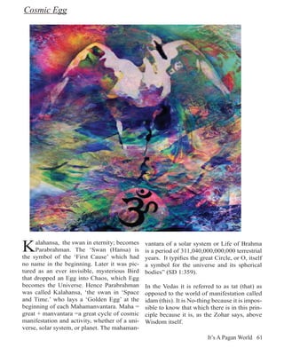 Cosmic Egg




K    alahansa, the swan in eternity; becomes
     Parabrahman. The ‘Swan (Hansa) is
the symbol of the ‘First Cause’ which had
                                                vantara of a solar system or Life of Brahma
                                                is a period of 311,040,000,000,000 terrestrial
                                                years. It typifies the great Circle, or O, itself
no name in the beginning. Later it was pic-     a symbol for the universe and its spherical
tured as an ever invisible, mysterious Bird     bodies” (SD 1:359).
that dropped an Egg into Chaos, which Egg
becomes the Universe. Hence Parabrahman         In the Vedas it is referred to as tat (that) as
was called Kalahansa, ‘the swan in ‘Space       opposed to the world of manifestation called
and Time.’ who lays a ‘Golden Egg’ at the       idam (this). It is No-thing because it is impos-
beginning of each Mahamanvantara. Maha =        sible to know that which there is in this prin-
great + manvantara =a great cycle of cosmic     ciple because it is, as the Zohar says, above
manifestation and activity, whether of a uni-   Wisdom itself.
verse, solar system, or planet. The mahaman-
                                                                          It’s A Pagan World 61
 