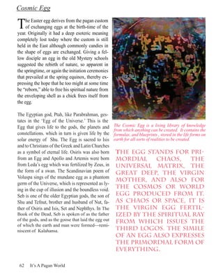 Cosmic Egg

T    he Easter egg derives from the pagan custom
     of exchanging eggs at the birth-time of the
year. Originally it had a deep esoteric meaning
completely lost today where the custom is still
held in the East although commonly candies in
the shape of eggs are exchanged. Giving a fel-
low disciple an egg in the old Mystery schools
suggested the rebirth of nature, so apparent in
the springtime, or again the initiation ceremonies
that prevailed at the spring equinox, thereby ex-
pressing the hope that he too might at some time
be “reborn,” able to free his spiritual nature from
the enveloping shell as a chick frees itself from
the egg.

The Egyptian god, Ptah, like Parabrahman, ges-
tates in the ‘Egg of the Universe.’ This is the
Egg that gives life to the gods, the planets and      The Cosmic Egg is a living library of knowledge
                                                      from which anything can be created. It contains the
constellations. which in turn is given life by the    formulas, and blueprints , stored in the life forms on
solar energy of Shu. The Egg is sacred to Isis        earth for all sorts of realities to be created.
and to Christians of the Greek and Latin Churches
as a symbol of eternal life. Osiris was also born      The egg stands for pri-
from an Egg and Apollo and Artemis were born           mordial    chaos,    the
from Leda’s egg which was fertilized by Zeus, in       universal matrix, the
the form of a swan. The Scandinavian poem of           great Deep, the Virgin
Voluspa sings of the mundane egg as a phantom
                                                       Mother, and also for
germ of the Universe, which is represented as ly-
ing in the cup of illusion and the boundless void.
                                                       the Cosmos or world
Seb is one of the older Egyptian gods, the son of      egg produced from it.
Shu and Tefnut, brother and husband of Nut, fa-        As chaos or space, it is
ther of Osiris and Isis, Set and Nephthys. In The      the virgin egg fertil-
Book of the Dead, Seb is spoken of as the father       ized by the spiritual ray
of the gods, and as the goose that laid the egg out    from which issues the
of which the earth and man were formed—remi-
niscent of Kalahansa.                                  Third Logos. The simile
                                                       of an egg also expresses
                                                       the primordial form of
                                                       everything.

 62    It’s A Pagan World
 