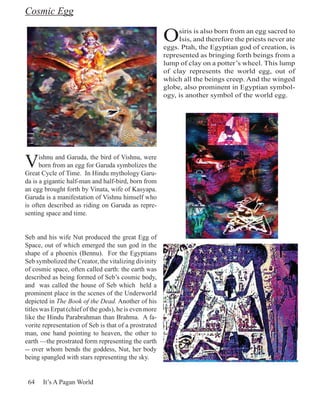 Cosmic Egg

                                                        O    siris is also born from an egg sacred to
                                                             Isis, and therefore the priests never ate
                                                        eggs. Ptah, the Egyptian god of creation, is
                                                        represented as bringing forth beings from a
                                                        lump of clay on a potter’s wheel. This lump
                                                        of clay represents the world egg, out of
                                                        which all the beings creep. And the winged
                                                        globe, also prominent in Egyptian symbol-
                                                        ogy, is another symbol of the world egg.




V     ishnu and Garuda, the bird of Vishnu, were
      born from an egg for Garuda symbolizes the
Great Cycle of Time. In Hindu mythology Garu-
da is a gigantic half-man and half-bird, born from
an egg brought forth by Vinata, wife of Kasyapa.
Garuda is a manifestation of Vishnu himself who
is often described as riding on Garuda as repre-
senting space and time.


Seb and his wife Nut produced the great Egg of
Space, out of which emerged the sun god in the
shape of a phoenix (Bennu). For the Egyptians
Seb symbolized the Creator, the vitalizing divinity
of cosmic space, often called earth: the earth was
described as being formed of Seb’s cosmic body,
and was called the house of Seb which held a
prominent place in the scenes of the Underworld
depicted in The Book of the Dead. Another of his
titles was Erpat (chief of the gods), he is even more
like the Hindu Parabrahman than Brahma. A fa-
vorite representation of Seb is that of a prostrated
man, one hand pointing to heaven, the other to
earth —the prostrated form representing the earth
-- over whom bends the goddess, Nut, her body
being spangled with stars representing the sky.


 64    It’s A Pagan World
 